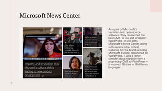 Microsoft News Center
As a part of Microsoft’s
transition into open-source
software, they researched the
best CMS to use and landed on
WordPress. In late 2014,
Microsoft’s News Center (along
with several other critical
websites for the brand including
Microsoft Europe) relaunched on
WordPress. It was a rather
complex data migration from a
proprietary CMS to WordPress –
it involved 38 sites in 16 different
languages.
7
 
