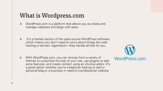What is Wordpress.com
➢ WordPress.com is a platform that allows you to create and
manage websites and blogs with ease.
➢ It's a hosted version of the open-source WordPress software,
which means you don't need to worry about things like web
hosting or domain registration—they handle all that for you.
➢ With WordPress.com, you can choose from a variety of
themes to customize the look of your site, use plugins to add
extra features, and create content using an intuitive editor. It's
a great option whether you're a beginner looking to start a
personal blog or a business in need of a professional website.
3
 