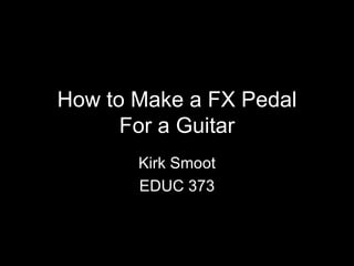 How to Make a FX Pedal For a Guitar Kirk Smoot EDUC 373 