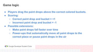 Game logic
● Players drag the paint drops above the correct colored buckets.
● Scoring:
○ Correct paint drop and bucket = ...