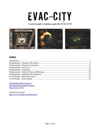 EVAC-CITYA starters guide to making a game like EVAC-CITY
Index
Introduction................................................................................................................................................3
Programming - Character Movement.........................................................................................................4
Programming - Character Animation.......................................................................................................13
Programming - Enemy AI........................................................................................................................18
Programming - Projectiles.......................................................................................................................22
Programming - Particle Effects and Damage...........................................................................................27
Programming - Additional Development.................................................................................................36
Level Design - Object Placement.............................................................................................................39
Level Design - Game Design...................................................................................................................44
Download tutorial resources
Download the Example Projects
Play EVAC-CITY
By David Lancaster
http://www.youtube.com/Daveriser
Page 1 of 44
 