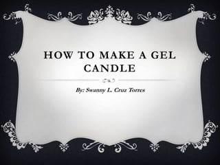 HOW TO MAKE A GEL
     CANDLE
    By: Swanny L. Cruz Torres
 