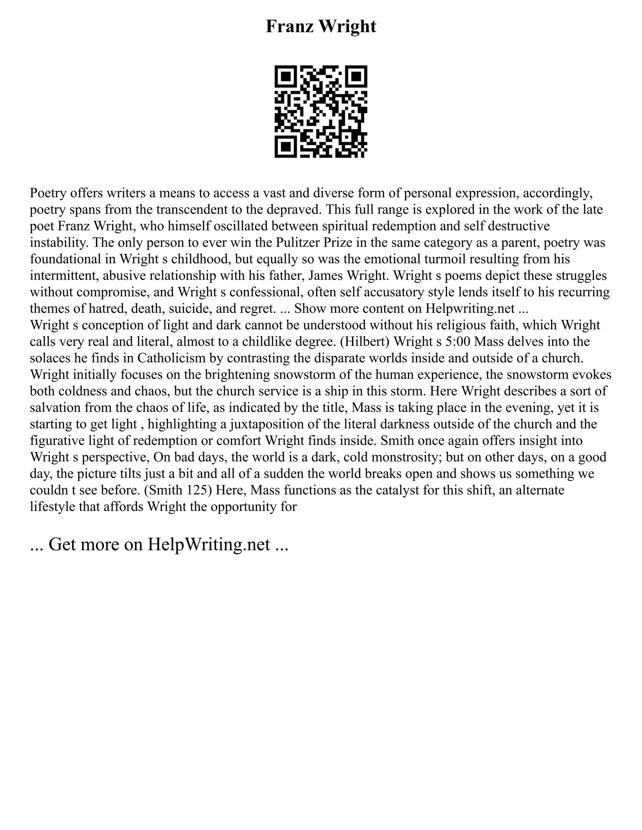 Franz Wright
Poetry offers writers a means to access a vast and diverse form of personal expression, accordingly,
poetry spans from the transcendent to the depraved. This full range is explored in the work of the late
poet Franz Wright, who himself oscillated between spiritual redemption and self destructive
instability. The only person to ever win the Pulitzer Prize in the same category as a parent, poetry was
foundational in Wright s childhood, but equally so was the emotional turmoil resulting from his
intermittent, abusive relationship with his father, James Wright. Wright s poems depict these struggles
without compromise, and Wright s confessional, often self accusatory style lends itself to his recurring
themes of hatred, death, suicide, and regret. ... Show more content on Helpwriting.net ...
Wright s conception of light and dark cannot be understood without his religious faith, which Wright
calls very real and literal, almost to a childlike degree. (Hilbert) Wright s 5:00 Mass delves into the
solaces he finds in Catholicism by contrasting the disparate worlds inside and outside of a church.
Wright initially focuses on the brightening snowstorm of the human experience, the snowstorm evokes
both coldness and chaos, but the church service is a ship in this storm. Here Wright describes a sort of
salvation from the chaos of life, as indicated by the title, Mass is taking place in the evening, yet it is
starting to get light , highlighting a juxtaposition of the literal darkness outside of the church and the
figurative light of redemption or comfort Wright finds inside. Smith once again offers insight into
Wright s perspective, On bad days, the world is a dark, cold monstrosity; but on other days, on a good
day, the picture tilts just a bit and all of a sudden the world breaks open and shows us something we
couldn t see before. (Smith 125) Here, Mass functions as the catalyst for this shift, an alternate
lifestyle that affords Wright the opportunity for
... Get more on HelpWriting.net ...
 