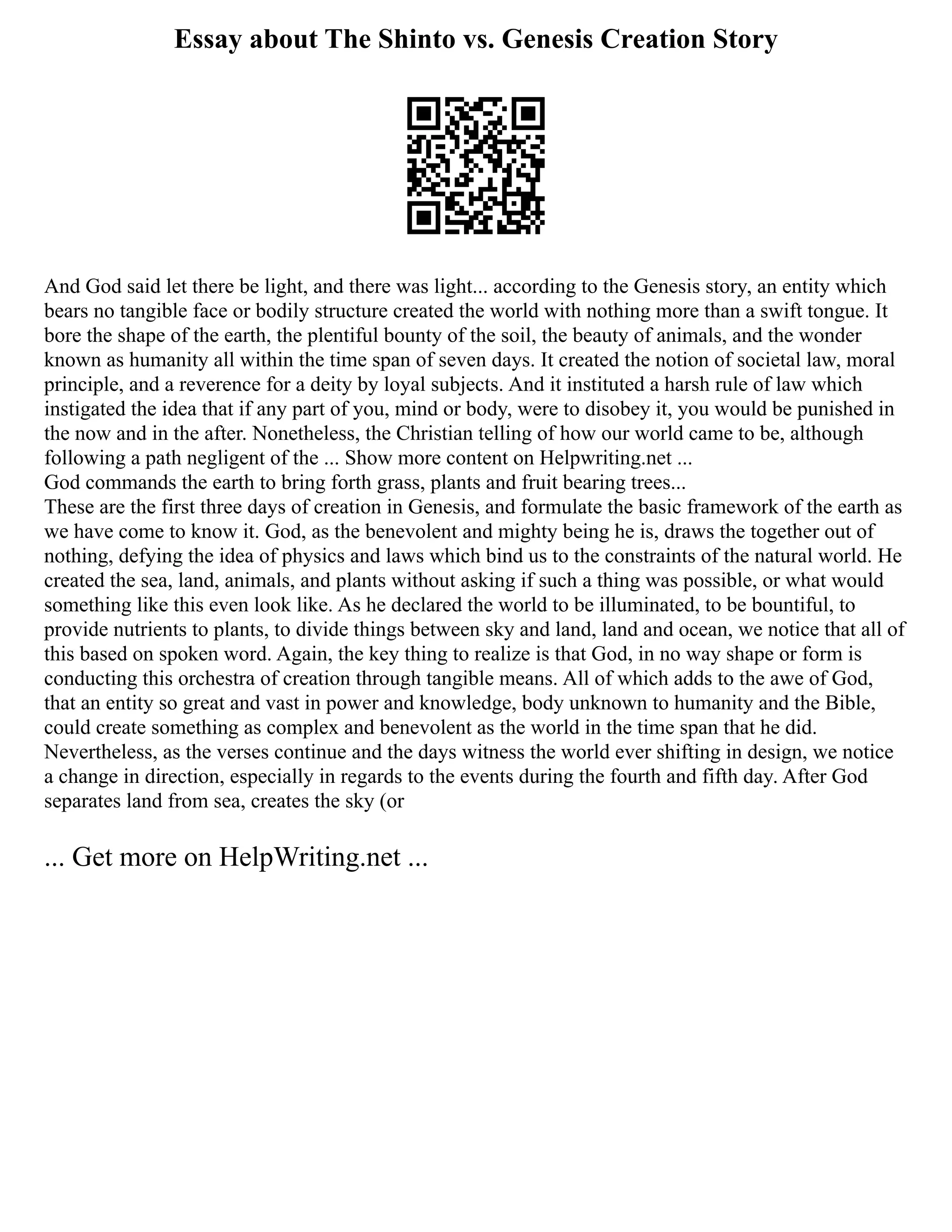Essay about The Shinto vs. Genesis Creation Story
And God said let there be light, and there was light... according to the Genesis story, an entity which
bears no tangible face or bodily structure created the world with nothing more than a swift tongue. It
bore the shape of the earth, the plentiful bounty of the soil, the beauty of animals, and the wonder
known as humanity all within the time span of seven days. It created the notion of societal law, moral
principle, and a reverence for a deity by loyal subjects. And it instituted a harsh rule of law which
instigated the idea that if any part of you, mind or body, were to disobey it, you would be punished in
the now and in the after. Nonetheless, the Christian telling of how our world came to be, although
following a path negligent of the ... Show more content on Helpwriting.net ...
God commands the earth to bring forth grass, plants and fruit bearing trees...
These are the first three days of creation in Genesis, and formulate the basic framework of the earth as
we have come to know it. God, as the benevolent and mighty being he is, draws the together out of
nothing, defying the idea of physics and laws which bind us to the constraints of the natural world. He
created the sea, land, animals, and plants without asking if such a thing was possible, or what would
something like this even look like. As he declared the world to be illuminated, to be bountiful, to
provide nutrients to plants, to divide things between sky and land, land and ocean, we notice that all of
this based on spoken word. Again, the key thing to realize is that God, in no way shape or form is
conducting this orchestra of creation through tangible means. All of which adds to the awe of God,
that an entity so great and vast in power and knowledge, body unknown to humanity and the Bible,
could create something as complex and benevolent as the world in the time span that he did.
Nevertheless, as the verses continue and the days witness the world ever shifting in design, we notice
a change in direction, especially in regards to the events during the fourth and fifth day. After God
separates land from sea, creates the sky (or
... Get more on HelpWriting.net ...
 