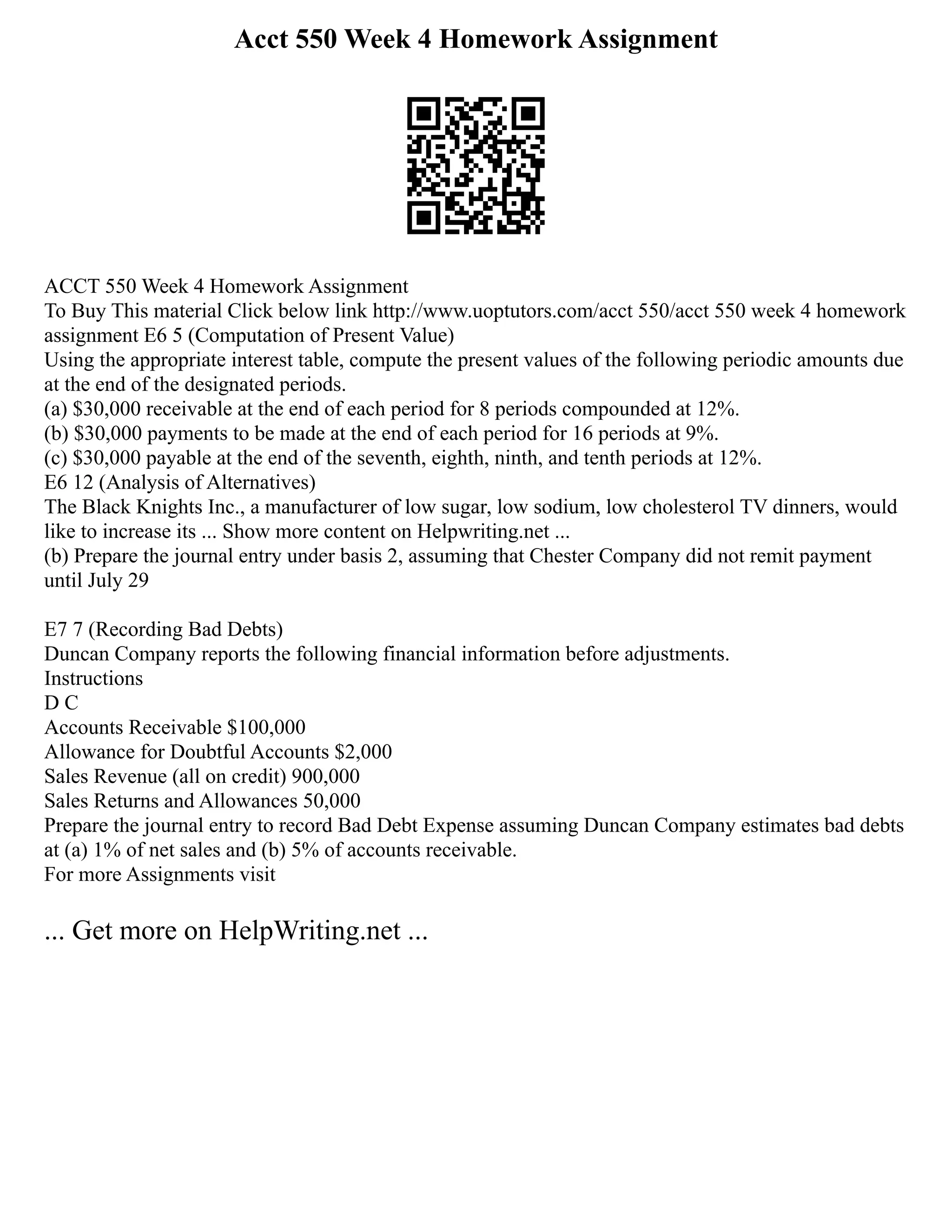 Acct 550 Week 4 Homework Assignment
ACCT 550 Week 4 Homework Assignment
To Buy This material Click below link http://www.uoptutors.com/acct 550/acct 550 week 4 homework
assignment E6 5 (Computation of Present Value)
Using the appropriate interest table, compute the present values of the following periodic amounts due
at the end of the designated periods.
(a) $30,000 receivable at the end of each period for 8 periods compounded at 12%.
(b) $30,000 payments to be made at the end of each period for 16 periods at 9%.
(c) $30,000 payable at the end of the seventh, eighth, ninth, and tenth periods at 12%.
E6 12 (Analysis of Alternatives)
The Black Knights Inc., a manufacturer of low sugar, low sodium, low cholesterol TV dinners, would
like to increase its ... Show more content on Helpwriting.net ...
(b) Prepare the journal entry under basis 2, assuming that Chester Company did not remit payment
until July 29
E7 7 (Recording Bad Debts)
Duncan Company reports the following financial information before adjustments.
Instructions
D C
Accounts Receivable $100,000
Allowance for Doubtful Accounts $2,000
Sales Revenue (all on credit) 900,000
Sales Returns and Allowances 50,000
Prepare the journal entry to record Bad Debt Expense assuming Duncan Company estimates bad debts
at (a) 1% of net sales and (b) 5% of accounts receivable.
For more Assignments visit
... Get more on HelpWriting.net ...
 