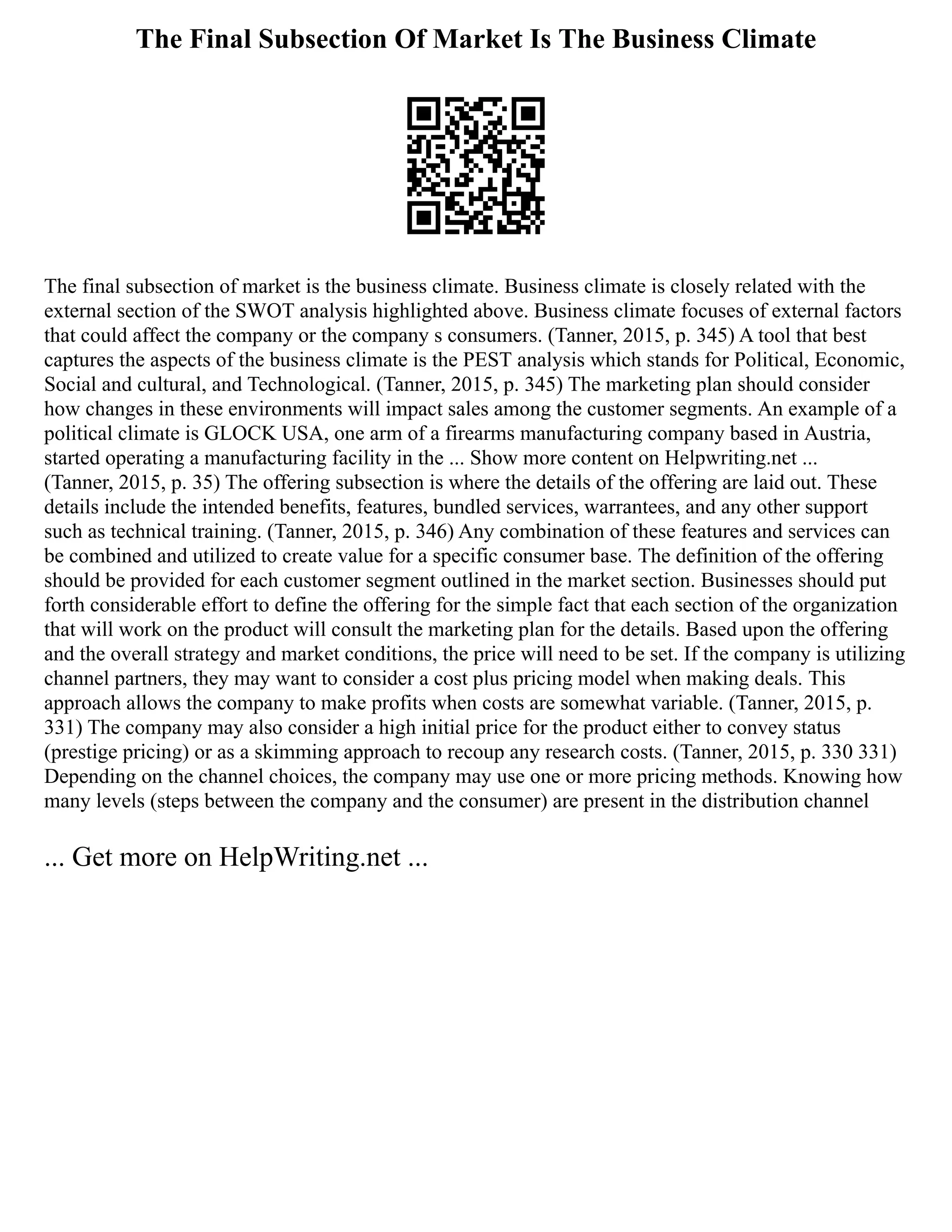 The Final Subsection Of Market Is The Business Climate
The final subsection of market is the business climate. Business climate is closely related with the
external section of the SWOT analysis highlighted above. Business climate focuses of external factors
that could affect the company or the company s consumers. (Tanner, 2015, p. 345) A tool that best
captures the aspects of the business climate is the PEST analysis which stands for Political, Economic,
Social and cultural, and Technological. (Tanner, 2015, p. 345) The marketing plan should consider
how changes in these environments will impact sales among the customer segments. An example of a
political climate is GLOCK USA, one arm of a firearms manufacturing company based in Austria,
started operating a manufacturing facility in the ... Show more content on Helpwriting.net ...
(Tanner, 2015, p. 35) The offering subsection is where the details of the offering are laid out. These
details include the intended benefits, features, bundled services, warrantees, and any other support
such as technical training. (Tanner, 2015, p. 346) Any combination of these features and services can
be combined and utilized to create value for a specific consumer base. The definition of the offering
should be provided for each customer segment outlined in the market section. Businesses should put
forth considerable effort to define the offering for the simple fact that each section of the organization
that will work on the product will consult the marketing plan for the details. Based upon the offering
and the overall strategy and market conditions, the price will need to be set. If the company is utilizing
channel partners, they may want to consider a cost plus pricing model when making deals. This
approach allows the company to make profits when costs are somewhat variable. (Tanner, 2015, p.
331) The company may also consider a high initial price for the product either to convey status
(prestige pricing) or as a skimming approach to recoup any research costs. (Tanner, 2015, p. 330 331)
Depending on the channel choices, the company may use one or more pricing methods. Knowing how
many levels (steps between the company and the consumer) are present in the distribution channel
... Get more on HelpWriting.net ...
 