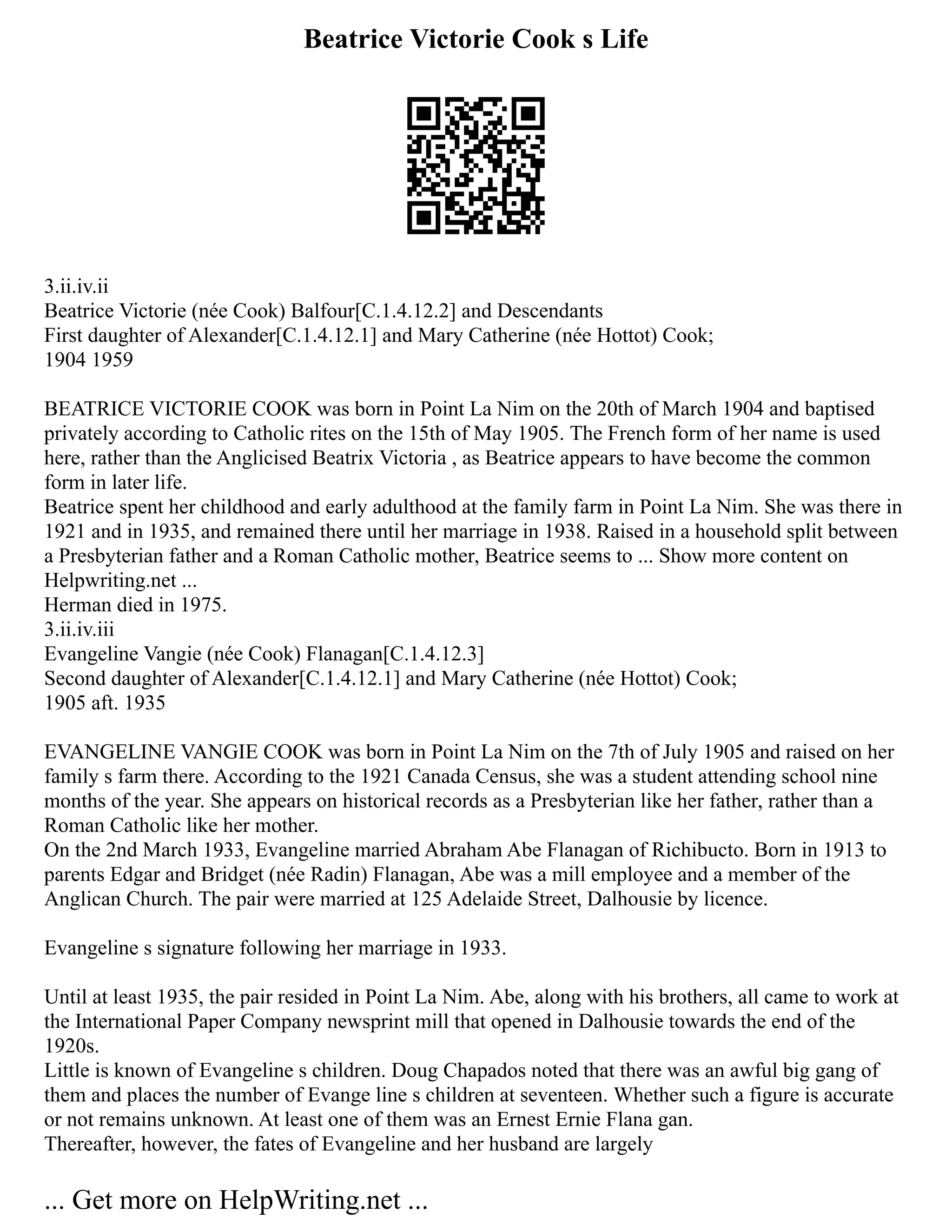 Beatrice Victorie Cook s Life
3.ii.iv.ii
Beatrice Victorie (née Cook) Balfour[C.1.4.12.2] and Descendants
First daughter of Alexander[C.1.4.12.1] and Mary Catherine (née Hottot) Cook;
1904 1959
BEATRICE VICTORIE COOK was born in Point La Nim on the 20th of March 1904 and baptised
privately according to Catholic rites on the 15th of May 1905. The French form of her name is used
here, rather than the Anglicised Beatrix Victoria , as Beatrice appears to have become the common
form in later life.
Beatrice spent her childhood and early adulthood at the family farm in Point La Nim. She was there in
1921 and in 1935, and remained there until her marriage in 1938. Raised in a household split between
a Presbyterian father and a Roman Catholic mother, Beatrice seems to ... Show more content on
Helpwriting.net ...
Herman died in 1975.
3.ii.iv.iii
Evangeline Vangie (née Cook) Flanagan[C.1.4.12.3]
Second daughter of Alexander[C.1.4.12.1] and Mary Catherine (née Hottot) Cook;
1905 aft. 1935
EVANGELINE VANGIE COOK was born in Point La Nim on the 7th of July 1905 and raised on her
family s farm there. According to the 1921 Canada Census, she was a student attending school nine
months of the year. She appears on historical records as a Presbyterian like her father, rather than a
Roman Catholic like her mother.
On the 2nd March 1933, Evangeline married Abraham Abe Flanagan of Richibucto. Born in 1913 to
parents Edgar and Bridget (née Radin) Flanagan, Abe was a mill employee and a member of the
Anglican Church. The pair were married at 125 Adelaide Street, Dalhousie by licence.
Evangeline s signature following her marriage in 1933.
Until at least 1935, the pair resided in Point La Nim. Abe, along with his brothers, all came to work at
the International Paper Company newsprint mill that opened in Dalhousie towards the end of the
1920s.
Little is known of Evangeline s children. Doug Chapados noted that there was an awful big gang of
them and places the number of Evange line s children at seventeen. Whether such a figure is accurate
or not remains unknown. At least one of them was an Ernest Ernie Flana gan.
Thereafter, however, the fates of Evangeline and her husband are largely
... Get more on HelpWriting.net ...
 