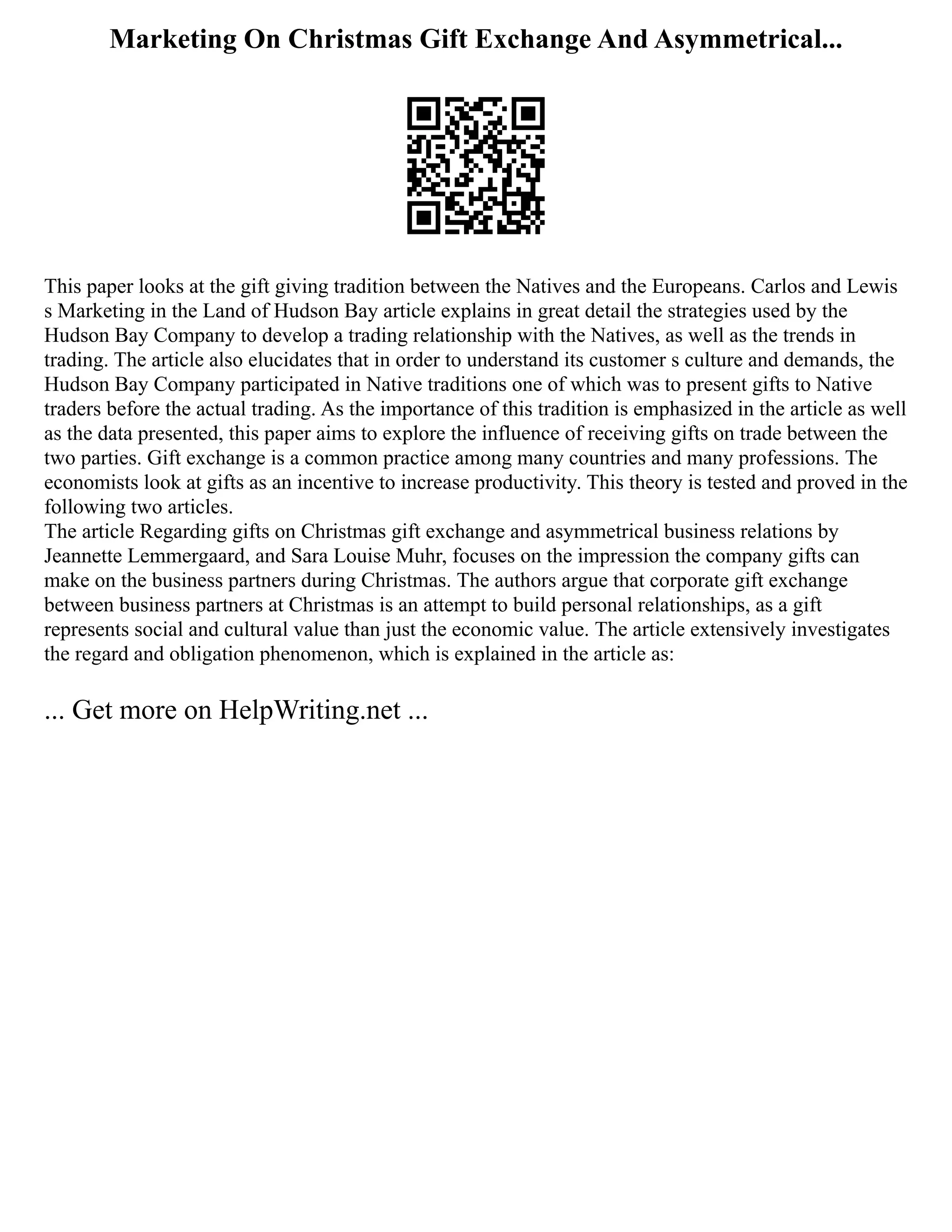 Marketing On Christmas Gift Exchange And Asymmetrical...
This paper looks at the gift giving tradition between the Natives and the Europeans. Carlos and Lewis
s Marketing in the Land of Hudson Bay article explains in great detail the strategies used by the
Hudson Bay Company to develop a trading relationship with the Natives, as well as the trends in
trading. The article also elucidates that in order to understand its customer s culture and demands, the
Hudson Bay Company participated in Native traditions one of which was to present gifts to Native
traders before the actual trading. As the importance of this tradition is emphasized in the article as well
as the data presented, this paper aims to explore the influence of receiving gifts on trade between the
two parties. Gift exchange is a common practice among many countries and many professions. The
economists look at gifts as an incentive to increase productivity. This theory is tested and proved in the
following two articles.
The article Regarding gifts on Christmas gift exchange and asymmetrical business relations by
Jeannette Lemmergaard, and Sara Louise Muhr, focuses on the impression the company gifts can
make on the business partners during Christmas. The authors argue that corporate gift exchange
between business partners at Christmas is an attempt to build personal relationships, as a gift
represents social and cultural value than just the economic value. The article extensively investigates
the regard and obligation phenomenon, which is explained in the article as:
... Get more on HelpWriting.net ...
 
