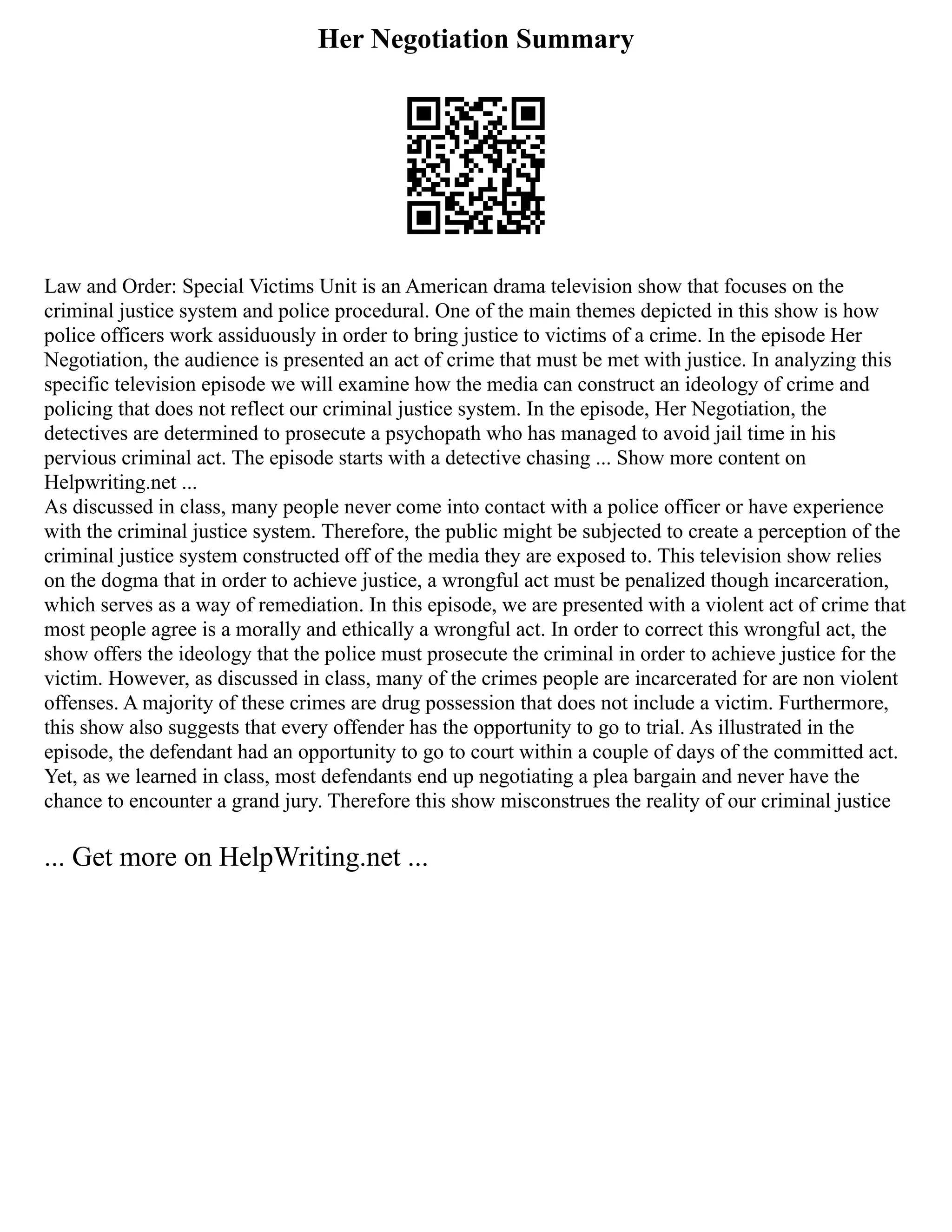 Her Negotiation Summary
Law and Order: Special Victims Unit is an American drama television show that focuses on the
criminal justice system and police procedural. One of the main themes depicted in this show is how
police officers work assiduously in order to bring justice to victims of a crime. In the episode Her
Negotiation, the audience is presented an act of crime that must be met with justice. In analyzing this
specific television episode we will examine how the media can construct an ideology of crime and
policing that does not reflect our criminal justice system. In the episode, Her Negotiation, the
detectives are determined to prosecute a psychopath who has managed to avoid jail time in his
pervious criminal act. The episode starts with a detective chasing ... Show more content on
Helpwriting.net ...
As discussed in class, many people never come into contact with a police officer or have experience
with the criminal justice system. Therefore, the public might be subjected to create a perception of the
criminal justice system constructed off of the media they are exposed to. This television show relies
on the dogma that in order to achieve justice, a wrongful act must be penalized though incarceration,
which serves as a way of remediation. In this episode, we are presented with a violent act of crime that
most people agree is a morally and ethically a wrongful act. In order to correct this wrongful act, the
show offers the ideology that the police must prosecute the criminal in order to achieve justice for the
victim. However, as discussed in class, many of the crimes people are incarcerated for are non violent
offenses. A majority of these crimes are drug possession that does not include a victim. Furthermore,
this show also suggests that every offender has the opportunity to go to trial. As illustrated in the
episode, the defendant had an opportunity to go to court within a couple of days of the committed act.
Yet, as we learned in class, most defendants end up negotiating a plea bargain and never have the
chance to encounter a grand jury. Therefore this show misconstrues the reality of our criminal justice
... Get more on HelpWriting.net ...
 