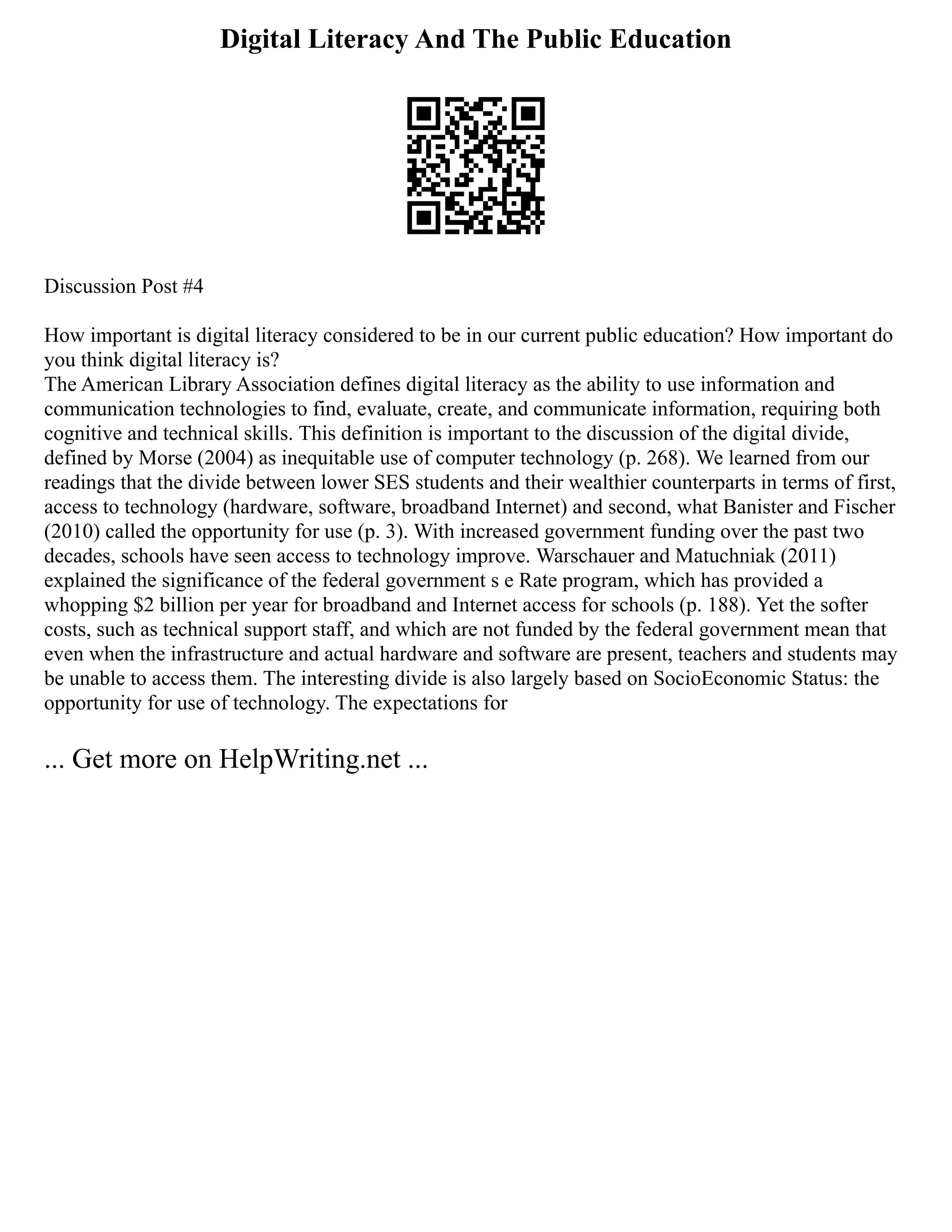 Digital Literacy And The Public Education
Discussion Post #4
How important is digital literacy considered to be in our current public education? How important do
you think digital literacy is?
The American Library Association defines digital literacy as the ability to use information and
communication technologies to find, evaluate, create, and communicate information, requiring both
cognitive and technical skills. This definition is important to the discussion of the digital divide,
defined by Morse (2004) as inequitable use of computer technology (p. 268). We learned from our
readings that the divide between lower SES students and their wealthier counterparts in terms of first,
access to technology (hardware, software, broadband Internet) and second, what Banister and Fischer
(2010) called the opportunity for use (p. 3). With increased government funding over the past two
decades, schools have seen access to technology improve. Warschauer and Matuchniak (2011)
explained the significance of the federal government s e Rate program, which has provided a
whopping $2 billion per year for broadband and Internet access for schools (p. 188). Yet the softer
costs, such as technical support staff, and which are not funded by the federal government mean that
even when the infrastructure and actual hardware and software are present, teachers and students may
be unable to access them. The interesting divide is also largely based on SocioEconomic Status: the
opportunity for use of technology. The expectations for
... Get more on HelpWriting.net ...
 