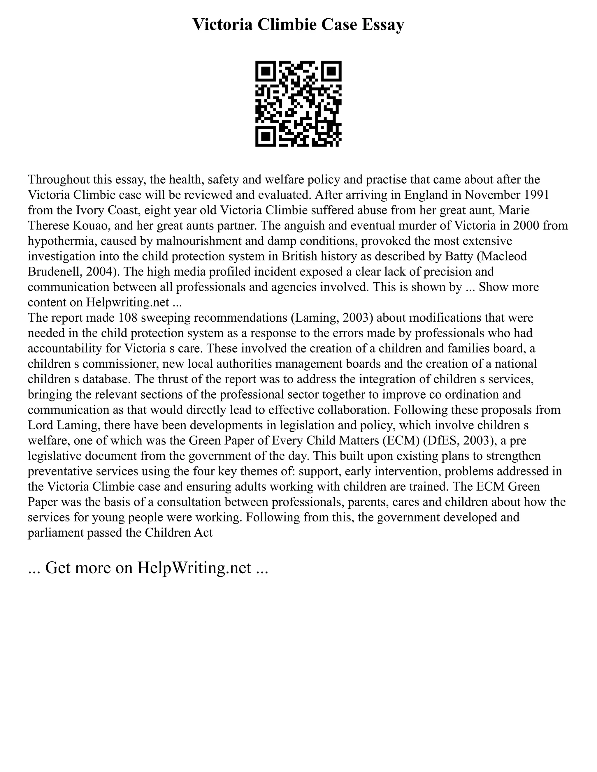 Victoria Climbie Case Essay
Throughout this essay, the health, safety and welfare policy and practise that came about after the
Victoria Climbie case will be reviewed and evaluated. After arriving in England in November 1991
from the Ivory Coast, eight year old Victoria Climbie suffered abuse from her great aunt, Marie
Therese Kouao, and her great aunts partner. The anguish and eventual murder of Victoria in 2000 from
hypothermia, caused by malnourishment and damp conditions, provoked the most extensive
investigation into the child protection system in British history as described by Batty (Macleod
Brudenell, 2004). The high media profiled incident exposed a clear lack of precision and
communication between all professionals and agencies involved. This is shown by ... Show more
content on Helpwriting.net ...
The report made 108 sweeping recommendations (Laming, 2003) about modifications that were
needed in the child protection system as a response to the errors made by professionals who had
accountability for Victoria s care. These involved the creation of a children and families board, a
children s commissioner, new local authorities management boards and the creation of a national
children s database. The thrust of the report was to address the integration of children s services,
bringing the relevant sections of the professional sector together to improve co ordination and
communication as that would directly lead to effective collaboration. Following these proposals from
Lord Laming, there have been developments in legislation and policy, which involve children s
welfare, one of which was the Green Paper of Every Child Matters (ECM) (DfES, 2003), a pre
legislative document from the government of the day. This built upon existing plans to strengthen
preventative services using the four key themes of: support, early intervention, problems addressed in
the Victoria Climbie case and ensuring adults working with children are trained. The ECM Green
Paper was the basis of a consultation between professionals, parents, cares and children about how the
services for young people were working. Following from this, the government developed and
parliament passed the Children Act
... Get more on HelpWriting.net ...
 