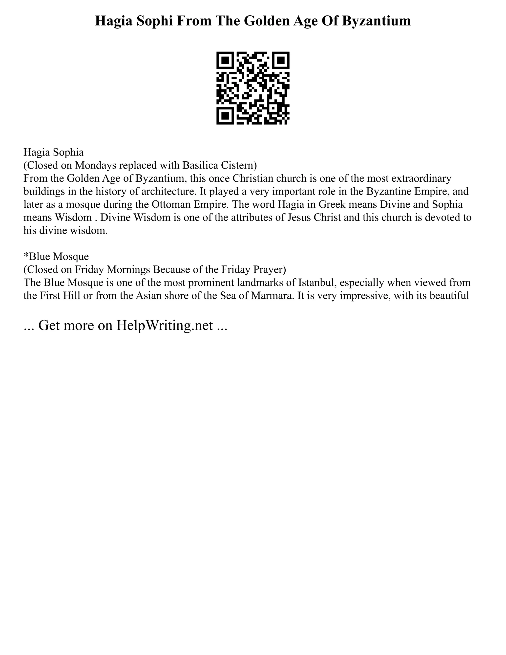 Hagia Sophi From The Golden Age Of Byzantium
Hagia Sophia
(Closed on Mondays replaced with Basilica Cistern)
From the Golden Age of Byzantium, this once Christian church is one of the most extraordinary
buildings in the history of architecture. It played a very important role in the Byzantine Empire, and
later as a mosque during the Ottoman Empire. The word Hagia in Greek means Divine and Sophia
means Wisdom . Divine Wisdom is one of the attributes of Jesus Christ and this church is devoted to
his divine wisdom.
*Blue Mosque
(Closed on Friday Mornings Because of the Friday Prayer)
The Blue Mosque is one of the most prominent landmarks of Istanbul, especially when viewed from
the First Hill or from the Asian shore of the Sea of Marmara. It is very impressive, with its beautiful
... Get more on HelpWriting.net ...
 