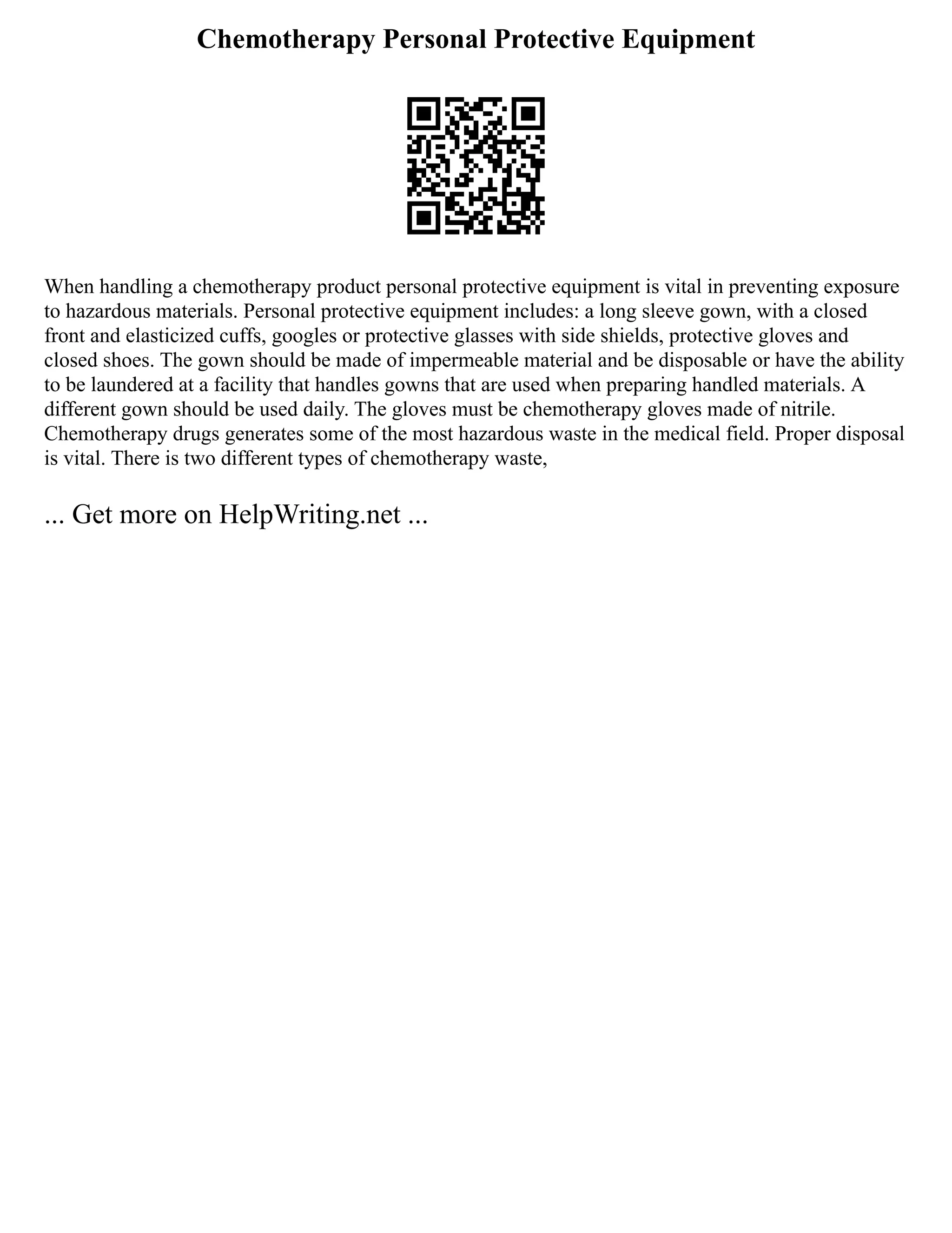 Chemotherapy Personal Protective Equipment
When handling a chemotherapy product personal protective equipment is vital in preventing exposure
to hazardous materials. Personal protective equipment includes: a long sleeve gown, with a closed
front and elasticized cuffs, googles or protective glasses with side shields, protective gloves and
closed shoes. The gown should be made of impermeable material and be disposable or have the ability
to be laundered at a facility that handles gowns that are used when preparing handled materials. A
different gown should be used daily. The gloves must be chemotherapy gloves made of nitrile.
Chemotherapy drugs generates some of the most hazardous waste in the medical field. Proper disposal
is vital. There is two different types of chemotherapy waste,
... Get more on HelpWriting.net ...
 