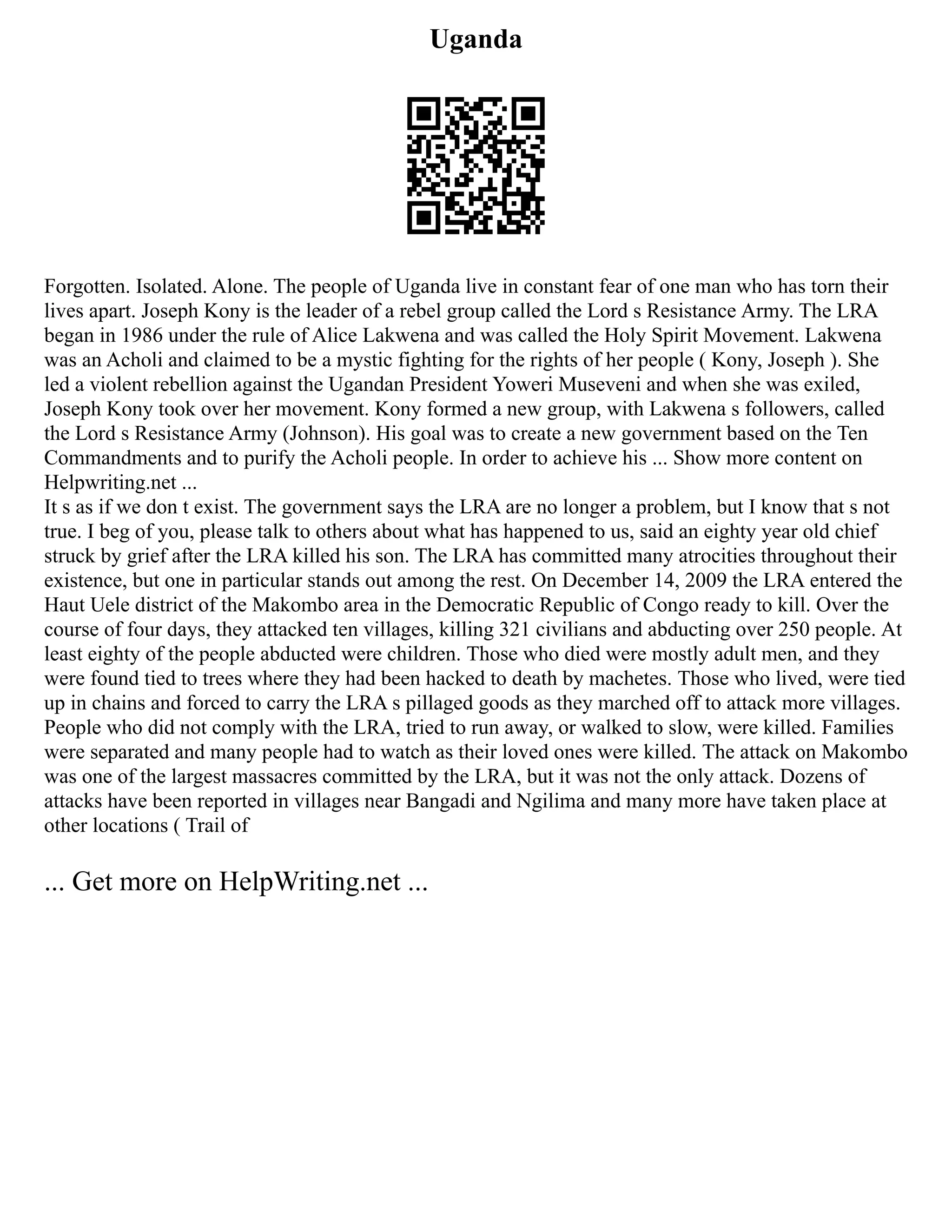 Uganda
Forgotten. Isolated. Alone. The people of Uganda live in constant fear of one man who has torn their
lives apart. Joseph Kony is the leader of a rebel group called the Lord s Resistance Army. The LRA
began in 1986 under the rule of Alice Lakwena and was called the Holy Spirit Movement. Lakwena
was an Acholi and claimed to be a mystic fighting for the rights of her people ( Kony, Joseph ). She
led a violent rebellion against the Ugandan President Yoweri Museveni and when she was exiled,
Joseph Kony took over her movement. Kony formed a new group, with Lakwena s followers, called
the Lord s Resistance Army (Johnson). His goal was to create a new government based on the Ten
Commandments and to purify the Acholi people. In order to achieve his ... Show more content on
Helpwriting.net ...
It s as if we don t exist. The government says the LRA are no longer a problem, but I know that s not
true. I beg of you, please talk to others about what has happened to us, said an eighty year old chief
struck by grief after the LRA killed his son. The LRA has committed many atrocities throughout their
existence, but one in particular stands out among the rest. On December 14, 2009 the LRA entered the
Haut Uele district of the Makombo area in the Democratic Republic of Congo ready to kill. Over the
course of four days, they attacked ten villages, killing 321 civilians and abducting over 250 people. At
least eighty of the people abducted were children. Those who died were mostly adult men, and they
were found tied to trees where they had been hacked to death by machetes. Those who lived, were tied
up in chains and forced to carry the LRA s pillaged goods as they marched off to attack more villages.
People who did not comply with the LRA, tried to run away, or walked to slow, were killed. Families
were separated and many people had to watch as their loved ones were killed. The attack on Makombo
was one of the largest massacres committed by the LRA, but it was not the only attack. Dozens of
attacks have been reported in villages near Bangadi and Ngilima and many more have taken place at
other locations ( Trail of
... Get more on HelpWriting.net ...
 