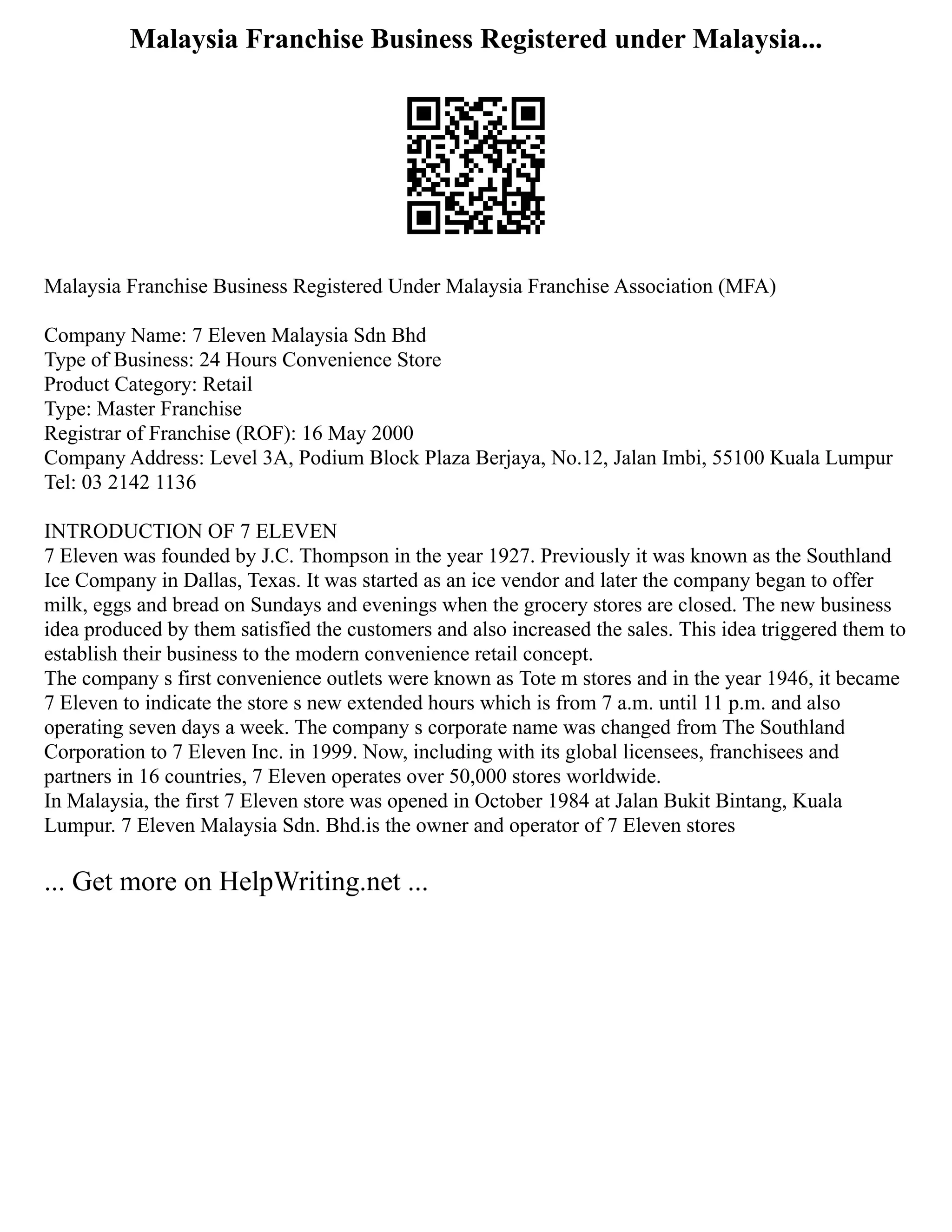 Malaysia Franchise Business Registered under Malaysia...
Malaysia Franchise Business Registered Under Malaysia Franchise Association (MFA)
Company Name: 7 Eleven Malaysia Sdn Bhd
Type of Business: 24 Hours Convenience Store
Product Category: Retail
Type: Master Franchise
Registrar of Franchise (ROF): 16 May 2000
Company Address: Level 3A, Podium Block Plaza Berjaya, No.12, Jalan Imbi, 55100 Kuala Lumpur
Tel: 03 2142 1136
INTRODUCTION OF 7 ELEVEN
7 Eleven was founded by J.C. Thompson in the year 1927. Previously it was known as the Southland
Ice Company in Dallas, Texas. It was started as an ice vendor and later the company began to offer
milk, eggs and bread on Sundays and evenings when the grocery stores are closed. The new business
idea produced by them satisfied the customers and also increased the sales. This idea triggered them to
establish their business to the modern convenience retail concept.
The company s first convenience outlets were known as Tote m stores and in the year 1946, it became
7 Eleven to indicate the store s new extended hours which is from 7 a.m. until 11 p.m. and also
operating seven days a week. The company s corporate name was changed from The Southland
Corporation to 7 Eleven Inc. in 1999. Now, including with its global licensees, franchisees and
partners in 16 countries, 7 Eleven operates over 50,000 stores worldwide.
In Malaysia, the first 7 Eleven store was opened in October 1984 at Jalan Bukit Bintang, Kuala
Lumpur. 7 Eleven Malaysia Sdn. Bhd.is the owner and operator of 7 Eleven stores
... Get more on HelpWriting.net ...
 
