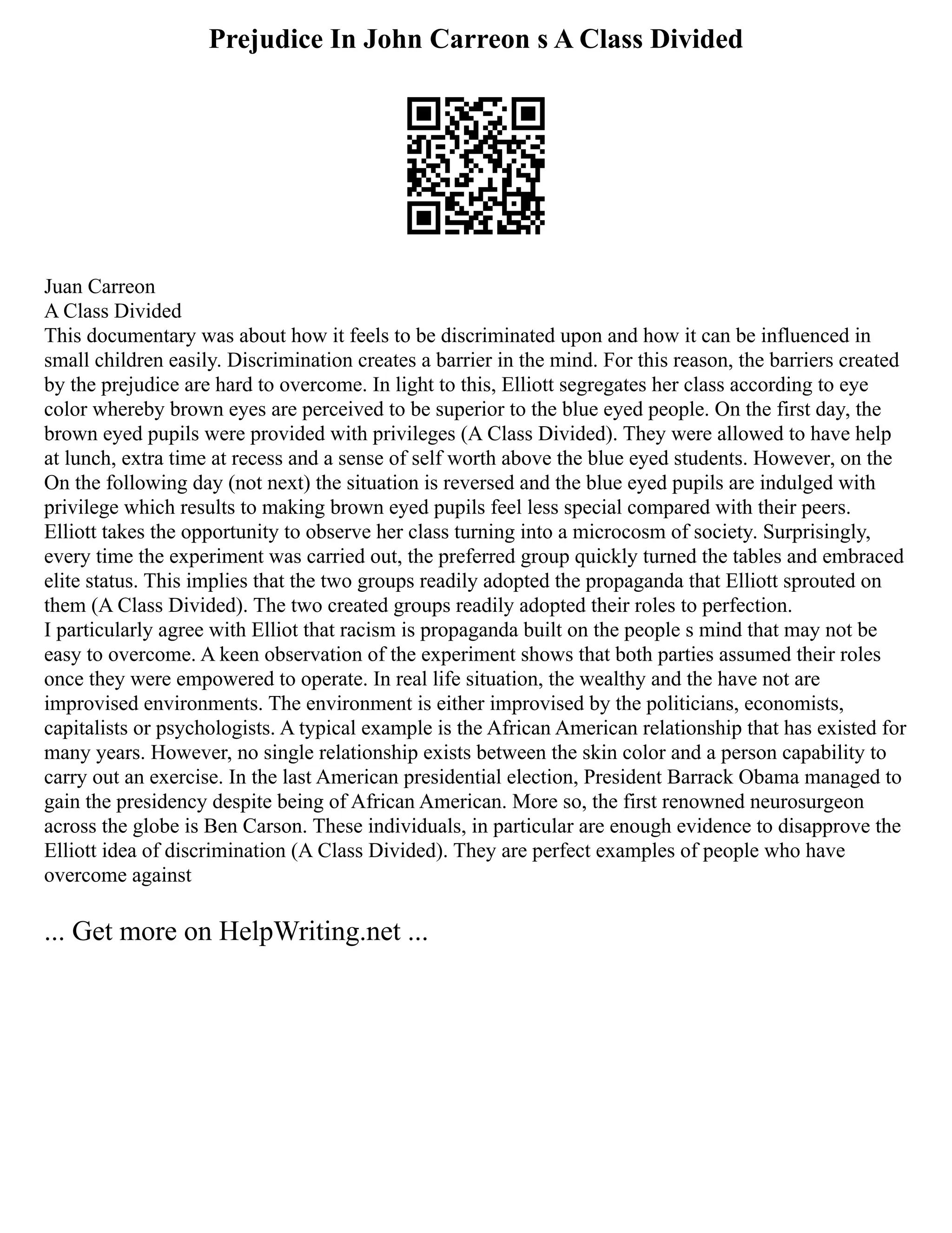 Prejudice In John Carreon s A Class Divided
Juan Carreon
A Class Divided
This documentary was about how it feels to be discriminated upon and how it can be influenced in
small children easily. Discrimination creates a barrier in the mind. For this reason, the barriers created
by the prejudice are hard to overcome. In light to this, Elliott segregates her class according to eye
color whereby brown eyes are perceived to be superior to the blue eyed people. On the first day, the
brown eyed pupils were provided with privileges (A Class Divided). They were allowed to have help
at lunch, extra time at recess and a sense of self worth above the blue eyed students. However, on the
On the following day (not next) the situation is reversed and the blue eyed pupils are indulged with
privilege which results to making brown eyed pupils feel less special compared with their peers.
Elliott takes the opportunity to observe her class turning into a microcosm of society. Surprisingly,
every time the experiment was carried out, the preferred group quickly turned the tables and embraced
elite status. This implies that the two groups readily adopted the propaganda that Elliott sprouted on
them (A Class Divided). The two created groups readily adopted their roles to perfection.
I particularly agree with Elliot that racism is propaganda built on the people s mind that may not be
easy to overcome. A keen observation of the experiment shows that both parties assumed their roles
once they were empowered to operate. In real life situation, the wealthy and the have not are
improvised environments. The environment is either improvised by the politicians, economists,
capitalists or psychologists. A typical example is the African American relationship that has existed for
many years. However, no single relationship exists between the skin color and a person capability to
carry out an exercise. In the last American presidential election, President Barrack Obama managed to
gain the presidency despite being of African American. More so, the first renowned neurosurgeon
across the globe is Ben Carson. These individuals, in particular are enough evidence to disapprove the
Elliott idea of discrimination (A Class Divided). They are perfect examples of people who have
overcome against
... Get more on HelpWriting.net ...
 