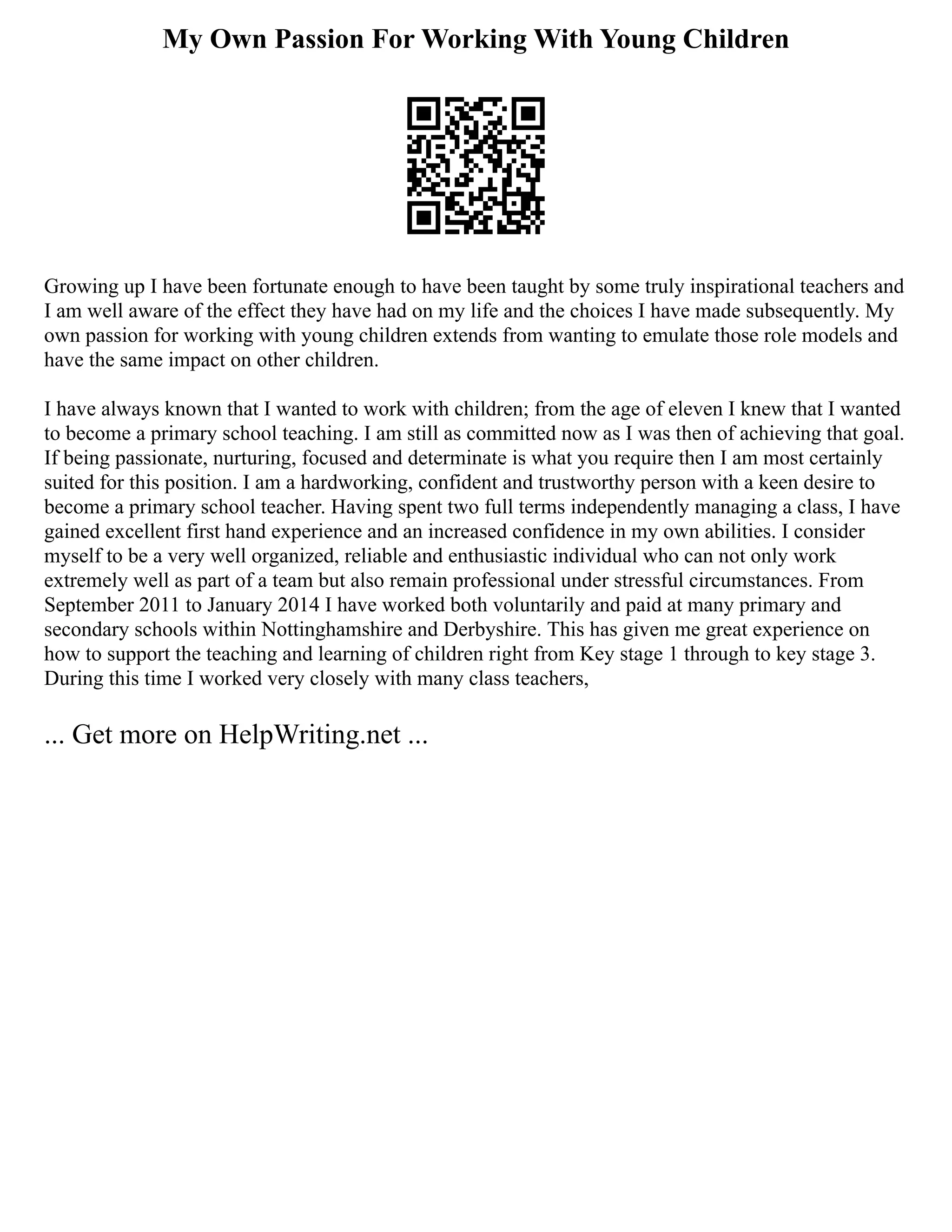 My Own Passion For Working With Young Children
Growing up I have been fortunate enough to have been taught by some truly inspirational teachers and
I am well aware of the effect they have had on my life and the choices I have made subsequently. My
own passion for working with young children extends from wanting to emulate those role models and
have the same impact on other children.
I have always known that I wanted to work with children; from the age of eleven I knew that I wanted
to become a primary school teaching. I am still as committed now as I was then of achieving that goal.
If being passionate, nurturing, focused and determinate is what you require then I am most certainly
suited for this position. I am a hardworking, confident and trustworthy person with a keen desire to
become a primary school teacher. Having spent two full terms independently managing a class, I have
gained excellent first hand experience and an increased confidence in my own abilities. I consider
myself to be a very well organized, reliable and enthusiastic individual who can not only work
extremely well as part of a team but also remain professional under stressful circumstances. From
September 2011 to January 2014 I have worked both voluntarily and paid at many primary and
secondary schools within Nottinghamshire and Derbyshire. This has given me great experience on
how to support the teaching and learning of children right from Key stage 1 through to key stage 3.
During this time I worked very closely with many class teachers,
... Get more on HelpWriting.net ...
 