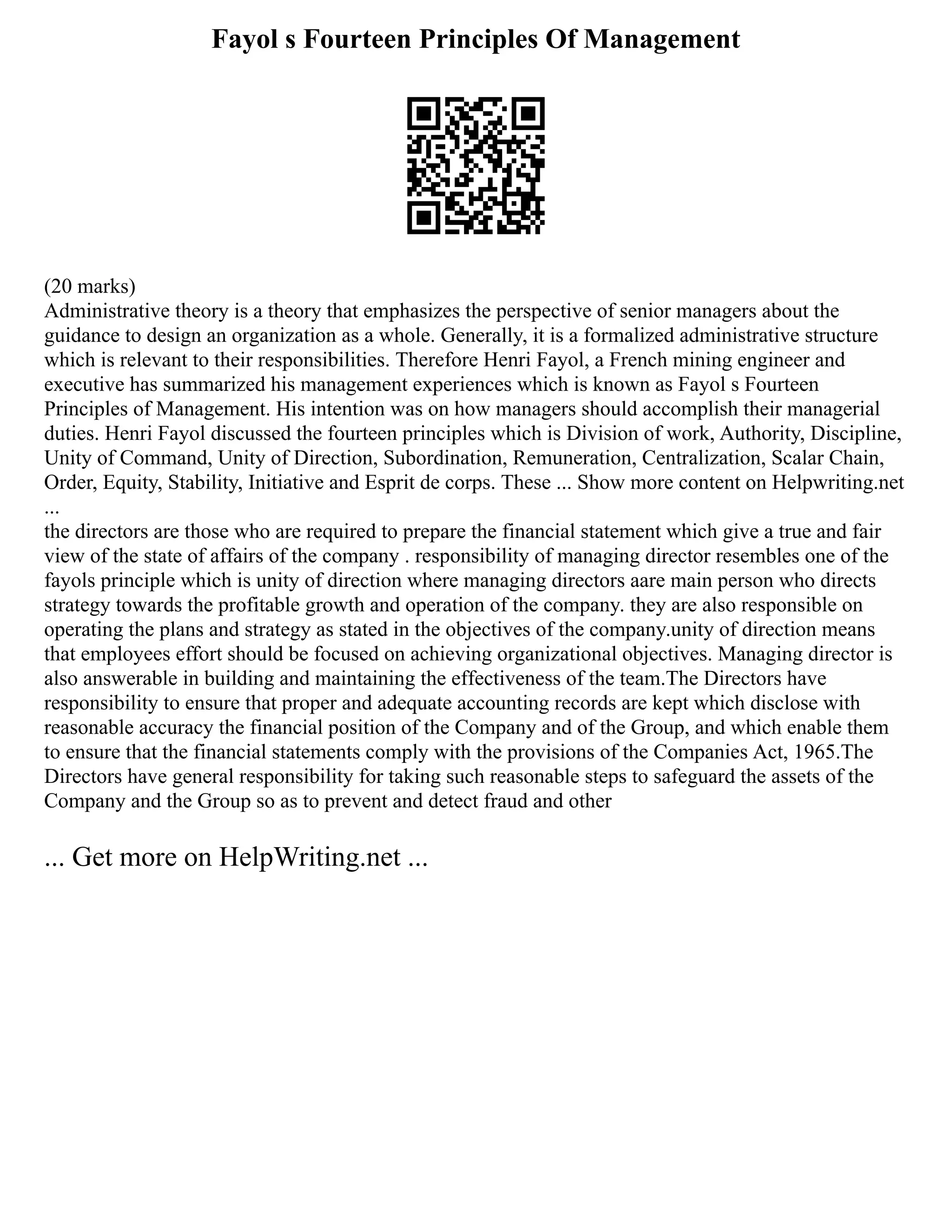 Fayol s Fourteen Principles Of Management
(20 marks)
Administrative theory is a theory that emphasizes the perspective of senior managers about the
guidance to design an organization as a whole. Generally, it is a formalized administrative structure
which is relevant to their responsibilities. Therefore Henri Fayol, a French mining engineer and
executive has summarized his management experiences which is known as Fayol s Fourteen
Principles of Management. His intention was on how managers should accomplish their managerial
duties. Henri Fayol discussed the fourteen principles which is Division of work, Authority, Discipline,
Unity of Command, Unity of Direction, Subordination, Remuneration, Centralization, Scalar Chain,
Order, Equity, Stability, Initiative and Esprit de corps. These ... Show more content on Helpwriting.net
...
the directors are those who are required to prepare the financial statement which give a true and fair
view of the state of affairs of the company . responsibility of managing director resembles one of the
fayols principle which is unity of direction where managing directors aare main person who directs
strategy towards the profitable growth and operation of the company. they are also responsible on
operating the plans and strategy as stated in the objectives of the company.unity of direction means
that employees effort should be focused on achieving organizational objectives. Managing director is
also answerable in building and maintaining the effectiveness of the team.The Directors have
responsibility to ensure that proper and adequate accounting records are kept which disclose with
reasonable accuracy the financial position of the Company and of the Group, and which enable them
to ensure that the financial statements comply with the provisions of the Companies Act, 1965.The
Directors have general responsibility for taking such reasonable steps to safeguard the assets of the
Company and the Group so as to prevent and detect fraud and other
... Get more on HelpWriting.net ...
 