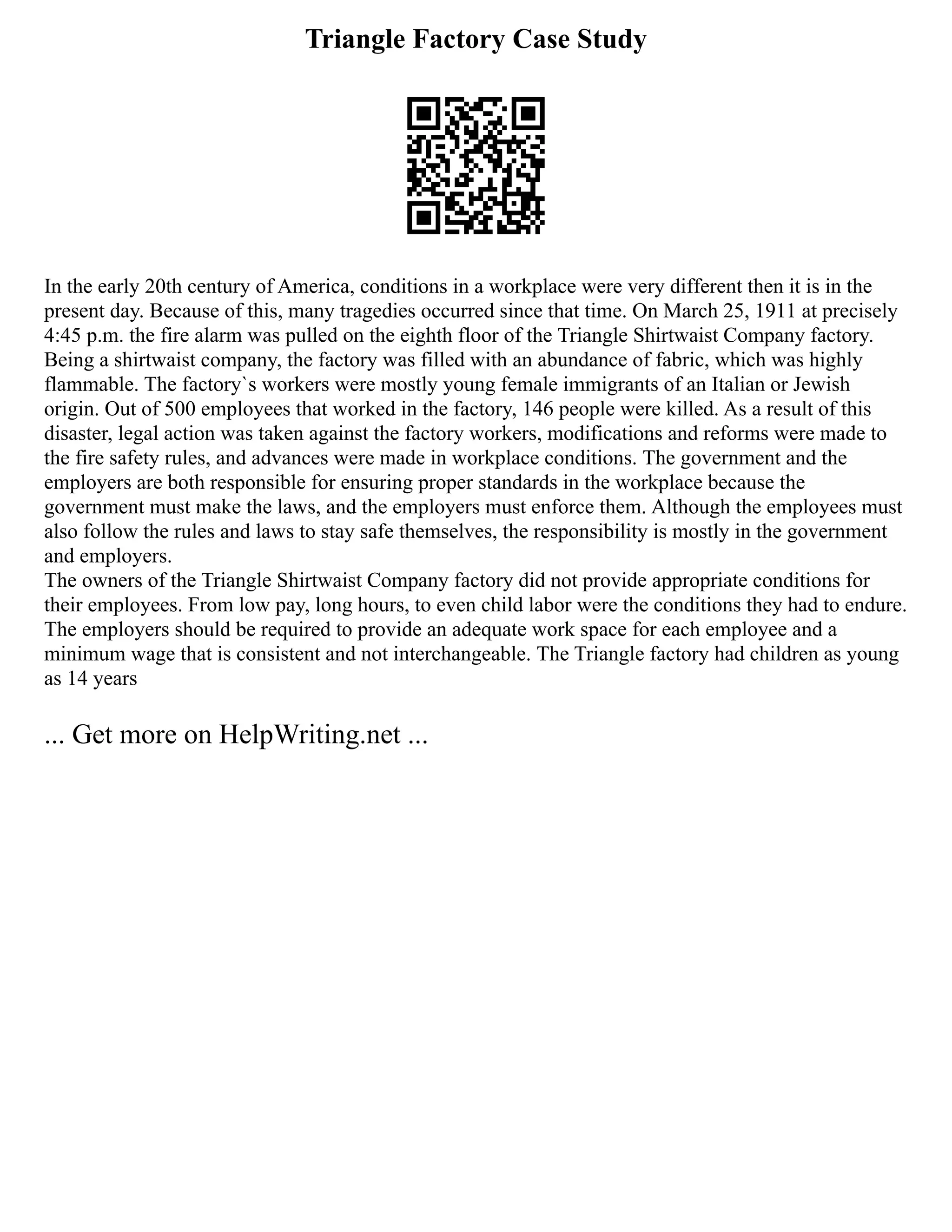 Triangle Factory Case Study
In the early 20th century of America, conditions in a workplace were very different then it is in the
present day. Because of this, many tragedies occurred since that time. On March 25, 1911 at precisely
4:45 p.m. the fire alarm was pulled on the eighth floor of the Triangle Shirtwaist Company factory.
Being a shirtwaist company, the factory was filled with an abundance of fabric, which was highly
flammable. The factory`s workers were mostly young female immigrants of an Italian or Jewish
origin. Out of 500 employees that worked in the factory, 146 people were killed. As a result of this
disaster, legal action was taken against the factory workers, modifications and reforms were made to
the fire safety rules, and advances were made in workplace conditions. The government and the
employers are both responsible for ensuring proper standards in the workplace because the
government must make the laws, and the employers must enforce them. Although the employees must
also follow the rules and laws to stay safe themselves, the responsibility is mostly in the government
and employers.
The owners of the Triangle Shirtwaist Company factory did not provide appropriate conditions for
their employees. From low pay, long hours, to even child labor were the conditions they had to endure.
The employers should be required to provide an adequate work space for each employee and a
minimum wage that is consistent and not interchangeable. The Triangle factory had children as young
as 14 years
... Get more on HelpWriting.net ...
 