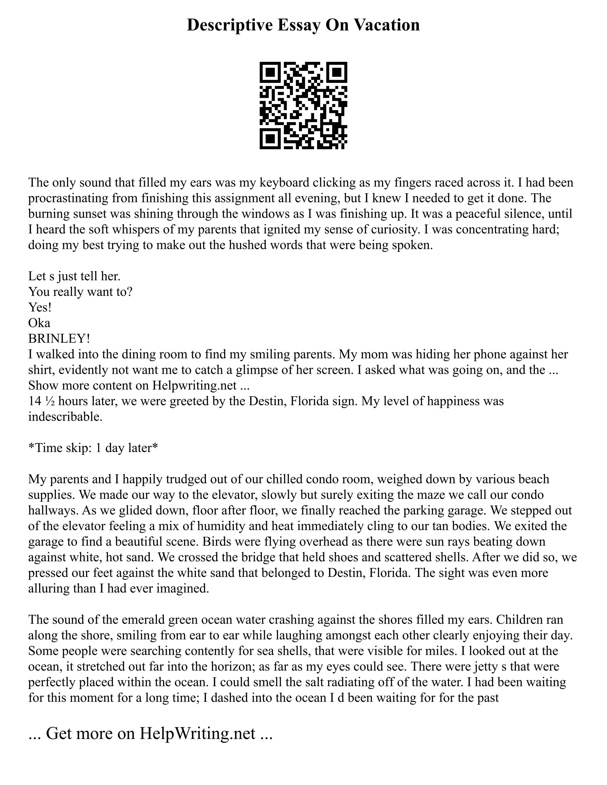Descriptive Essay On Vacation
The only sound that filled my ears was my keyboard clicking as my fingers raced across it. I had been
procrastinating from finishing this assignment all evening, but I knew I needed to get it done. The
burning sunset was shining through the windows as I was finishing up. It was a peaceful silence, until
I heard the soft whispers of my parents that ignited my sense of curiosity. I was concentrating hard;
doing my best trying to make out the hushed words that were being spoken.
Let s just tell her.
You really want to?
Yes!
Oka
BRINLEY!
I walked into the dining room to find my smiling parents. My mom was hiding her phone against her
shirt, evidently not want me to catch a glimpse of her screen. I asked what was going on, and the ...
Show more content on Helpwriting.net ...
14 ½ hours later, we were greeted by the Destin, Florida sign. My level of happiness was
indescribable.
*Time skip: 1 day later*
My parents and I happily trudged out of our chilled condo room, weighed down by various beach
supplies. We made our way to the elevator, slowly but surely exiting the maze we call our condo
hallways. As we glided down, floor after floor, we finally reached the parking garage. We stepped out
of the elevator feeling a mix of humidity and heat immediately cling to our tan bodies. We exited the
garage to find a beautiful scene. Birds were flying overhead as there were sun rays beating down
against white, hot sand. We crossed the bridge that held shoes and scattered shells. After we did so, we
pressed our feet against the white sand that belonged to Destin, Florida. The sight was even more
alluring than I had ever imagined.
The sound of the emerald green ocean water crashing against the shores filled my ears. Children ran
along the shore, smiling from ear to ear while laughing amongst each other clearly enjoying their day.
Some people were searching contently for sea shells, that were visible for miles. I looked out at the
ocean, it stretched out far into the horizon; as far as my eyes could see. There were jetty s that were
perfectly placed within the ocean. I could smell the salt radiating off of the water. I had been waiting
for this moment for a long time; I dashed into the ocean I d been waiting for for the past
... Get more on HelpWriting.net ...
 
