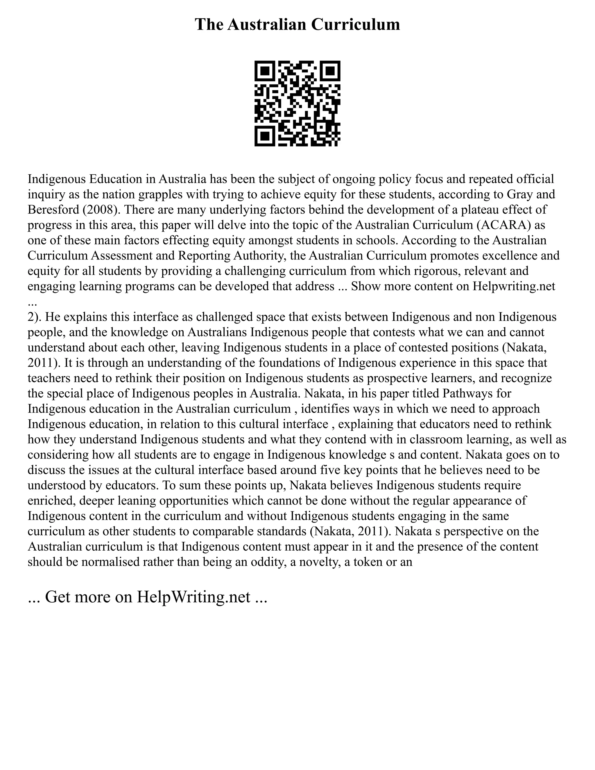 The Australian Curriculum
Indigenous Education in Australia has been the subject of ongoing policy focus and repeated official
inquiry as the nation grapples with trying to achieve equity for these students, according to Gray and
Beresford (2008). There are many underlying factors behind the development of a plateau effect of
progress in this area, this paper will delve into the topic of the Australian Curriculum (ACARA) as
one of these main factors effecting equity amongst students in schools. According to the Australian
Curriculum Assessment and Reporting Authority, the Australian Curriculum promotes excellence and
equity for all students by providing a challenging curriculum from which rigorous, relevant and
engaging learning programs can be developed that address ... Show more content on Helpwriting.net
...
2). He explains this interface as challenged space that exists between Indigenous and non Indigenous
people, and the knowledge on Australians Indigenous people that contests what we can and cannot
understand about each other, leaving Indigenous students in a place of contested positions (Nakata,
2011). It is through an understanding of the foundations of Indigenous experience in this space that
teachers need to rethink their position on Indigenous students as prospective learners, and recognize
the special place of Indigenous peoples in Australia. Nakata, in his paper titled Pathways for
Indigenous education in the Australian curriculum , identifies ways in which we need to approach
Indigenous education, in relation to this cultural interface , explaining that educators need to rethink
how they understand Indigenous students and what they contend with in classroom learning, as well as
considering how all students are to engage in Indigenous knowledge s and content. Nakata goes on to
discuss the issues at the cultural interface based around five key points that he believes need to be
understood by educators. To sum these points up, Nakata believes Indigenous students require
enriched, deeper leaning opportunities which cannot be done without the regular appearance of
Indigenous content in the curriculum and without Indigenous students engaging in the same
curriculum as other students to comparable standards (Nakata, 2011). Nakata s perspective on the
Australian curriculum is that Indigenous content must appear in it and the presence of the content
should be normalised rather than being an oddity, a novelty, a token or an
... Get more on HelpWriting.net ...
 