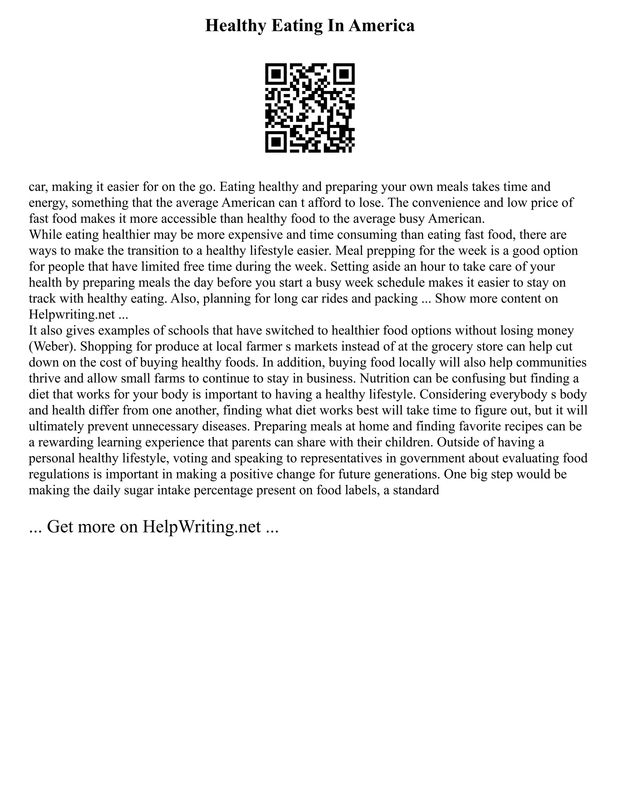 Healthy Eating In America
car, making it easier for on the go. Eating healthy and preparing your own meals takes time and
energy, something that the average American can t afford to lose. The convenience and low price of
fast food makes it more accessible than healthy food to the average busy American.
While eating healthier may be more expensive and time consuming than eating fast food, there are
ways to make the transition to a healthy lifestyle easier. Meal prepping for the week is a good option
for people that have limited free time during the week. Setting aside an hour to take care of your
health by preparing meals the day before you start a busy week schedule makes it easier to stay on
track with healthy eating. Also, planning for long car rides and packing ... Show more content on
Helpwriting.net ...
It also gives examples of schools that have switched to healthier food options without losing money
(Weber). Shopping for produce at local farmer s markets instead of at the grocery store can help cut
down on the cost of buying healthy foods. In addition, buying food locally will also help communities
thrive and allow small farms to continue to stay in business. Nutrition can be confusing but finding a
diet that works for your body is important to having a healthy lifestyle. Considering everybody s body
and health differ from one another, finding what diet works best will take time to figure out, but it will
ultimately prevent unnecessary diseases. Preparing meals at home and finding favorite recipes can be
a rewarding learning experience that parents can share with their children. Outside of having a
personal healthy lifestyle, voting and speaking to representatives in government about evaluating food
regulations is important in making a positive change for future generations. One big step would be
making the daily sugar intake percentage present on food labels, a standard
... Get more on HelpWriting.net ...
 