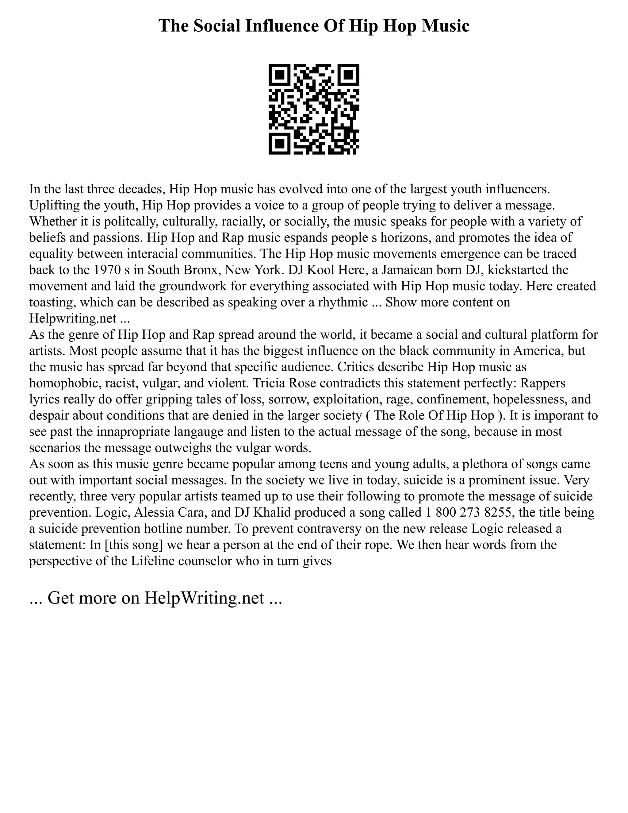 The Social Influence Of Hip Hop Music
In the last three decades, Hip Hop music has evolved into one of the largest youth influencers.
Uplifting the youth, Hip Hop provides a voice to a group of people trying to deliver a message.
Whether it is politcally, culturally, racially, or socially, the music speaks for people with a variety of
beliefs and passions. Hip Hop and Rap music espands people s horizons, and promotes the idea of
equality between interacial communities. The Hip Hop music movements emergence can be traced
back to the 1970 s in South Bronx, New York. DJ Kool Herc, a Jamaican born DJ, kickstarted the
movement and laid the groundwork for everything associated with Hip Hop music today. Herc created
toasting, which can be described as speaking over a rhythmic ... Show more content on
Helpwriting.net ...
As the genre of Hip Hop and Rap spread around the world, it became a social and cultural platform for
artists. Most people assume that it has the biggest influence on the black community in America, but
the music has spread far beyond that specific audience. Critics describe Hip Hop music as
homophobic, racist, vulgar, and violent. Tricia Rose contradicts this statement perfectly: Rappers
lyrics really do offer gripping tales of loss, sorrow, exploitation, rage, confinement, hopelessness, and
despair about conditions that are denied in the larger society ( The Role Of Hip Hop ). It is imporant to
see past the innapropriate langauge and listen to the actual message of the song, because in most
scenarios the message outweighs the vulgar words.
As soon as this music genre became popular among teens and young adults, a plethora of songs came
out with important social messages. In the society we live in today, suicide is a prominent issue. Very
recently, three very popular artists teamed up to use their following to promote the message of suicide
prevention. Logic, Alessia Cara, and DJ Khalid produced a song called 1 800 273 8255, the title being
a suicide prevention hotline number. To prevent contraversy on the new release Logic released a
statement: In [this song] we hear a person at the end of their rope. We then hear words from the
perspective of the Lifeline counselor who in turn gives
... Get more on HelpWriting.net ...
 