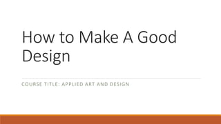 How to Make A Good
Design
COURSE TITLE: APPLIED ART AND DESIGN
 