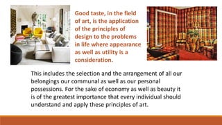 Good taste, in the field
of art, is the application
of the principles of
design to the problems
in life where appearance
as well as utility is a
consideration.
This includes the selection and the arrangement of all our
belongings our communal as well as our personal
possessions. For the sake of economy as well as beauty it
is of the greatest importance that every individual should
understand and apply these principles of art.
 