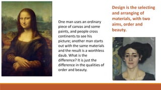 One man uses an ordinary
piece of canvas and some
paints, and people cross
continents to see his
picture; another man starts
out with the same materials
and the result is a worthless
daub. What is the
difference? It is just the
difference in the qualities of
order and beauty.
Design is the selecting
and arranging of
materials, with two
aims, order and
beauty.
 