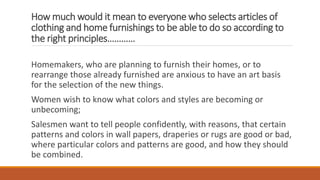 How much would it mean to everyone who selects articles of
clothing and home furnishings to be able to do so according to
the right principles…………
Homemakers, who are planning to furnish their homes, or to
rearrange those already furnished are anxious to have an art basis
for the selection of the new things.
Women wish to know what colors and styles are becoming or
unbecoming;
Salesmen want to tell people confidently, with reasons, that certain
patterns and colors in wall papers, draperies or rugs are good or bad,
where particular colors and patterns are good, and how they should
be combined.
 