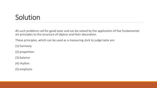 Solution
All such problems call for good taste and can be solved by the application of five fundamental
art principles to the structure of objects and their decoration.
These principles, which can be used as a measuring stick to judge taste are:
(1) harmony
(2) proportion
(3) balance
(4) rhythm
(5) emphasis
 