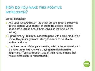 HOW DO YOU MAKE THIS POSITIVE
IMPRESSION?
Verbal behaviour:
 Ask questions: Question the other person about themselves
as this signals your interest in them. Be a good listener;
people love talking about themselves so let them do the
talking.
 Speak clearly: Talk at a moderate pace with a well-modulated
voice; the person you are talking to needs to be able to
understand you.
 Use their name: Make your meeting a bit more personal, and
it shows them that you were paying attention from the
beginning. (Top tip: frequent use of their name means that
you’re more likely to remember it.)
 