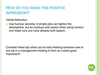 HOW DO YOU MAKE THIS POSITIVE
IMPRESSION?
Verbal behaviour:
 Use humour sensibly: A simple joke can lighten the
atmosphere, but be cautious and careful when using humour
and make sure you have already built rapport.
Consider these tips when you’re next meeting someone new or
are sat in a management meeting to form an instant good
impression!
 