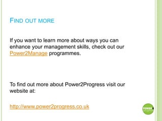 FIND OUT MORE
If you want to learn more about ways you can
enhance your management skills, check out our
Power2Manage programmes.
To find out more about Power2Progress visit our
website at:
http://www.power2progress.co.uk
 