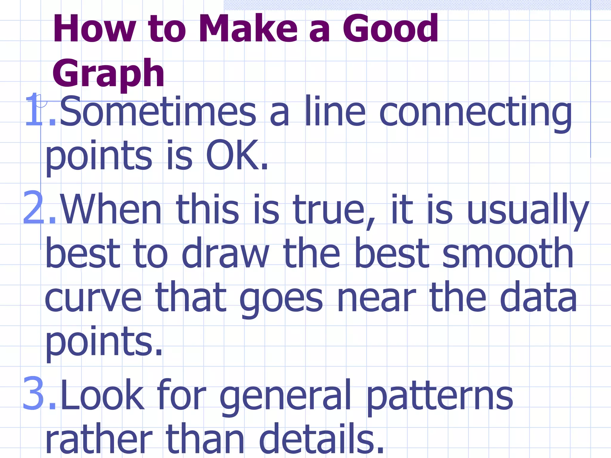 How to Make a Good Graph Sometimes a line connecting points is OK.  When this is true, it is usually best to draw the best smooth curve that goes near the data points.  Look for general patterns rather than details.  