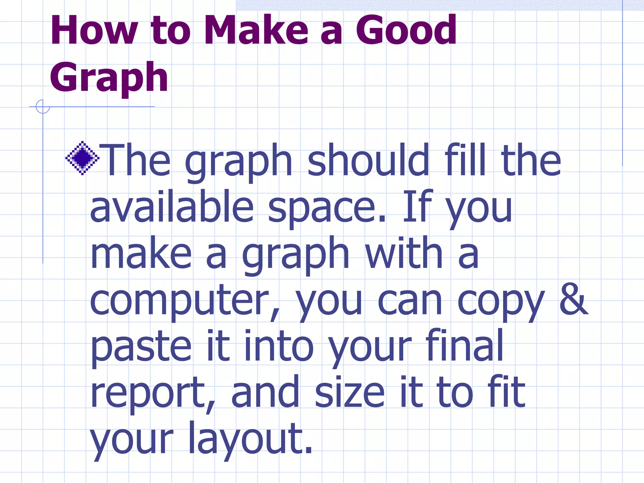 How to Make a Good Graph The graph should fill the available space. If you make a graph with a computer, you can copy & paste it into your final report, and size it to fit your layout.   