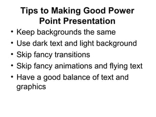 Tips to Making Good Power
Point Presentation
• Keep backgrounds the same
• Use dark text and light background
• Skip fancy transitions
• Skip fancy animations and flying text
• Have a good balance of text and
graphics
 
