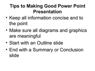 Tips to Making Good Power Point
Presentation
• Keep all information concise and to
the point
• Make sure all diagrams and graphics
are meaningful
• Start with an Outline slide
• End with a Summary or Conclusion
slide
 