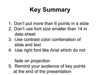 Key Summary
1. Don’t put more than 6 points in a slide
2. Don’t use font size smaller than 14 in
data sheet
3. Use contrast color combination of
slide and text
4. Use right font like Arial which do not
fade on projection
5. Remind your audience of key points
at the end of the presentation
 