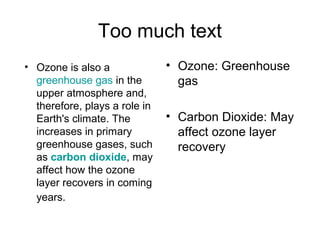 Too much text
• Ozone: Greenhouse
gas
• Carbon Dioxide: May
affect ozone layer
recovery
• Ozone is also a
greenhouse gas in the
upper atmosphere and,
therefore, plays a role in
Earth's climate. The
increases in primary
greenhouse gases, such
as carbon dioxide, may
affect how the ozone
layer recovers in coming
years.
 
