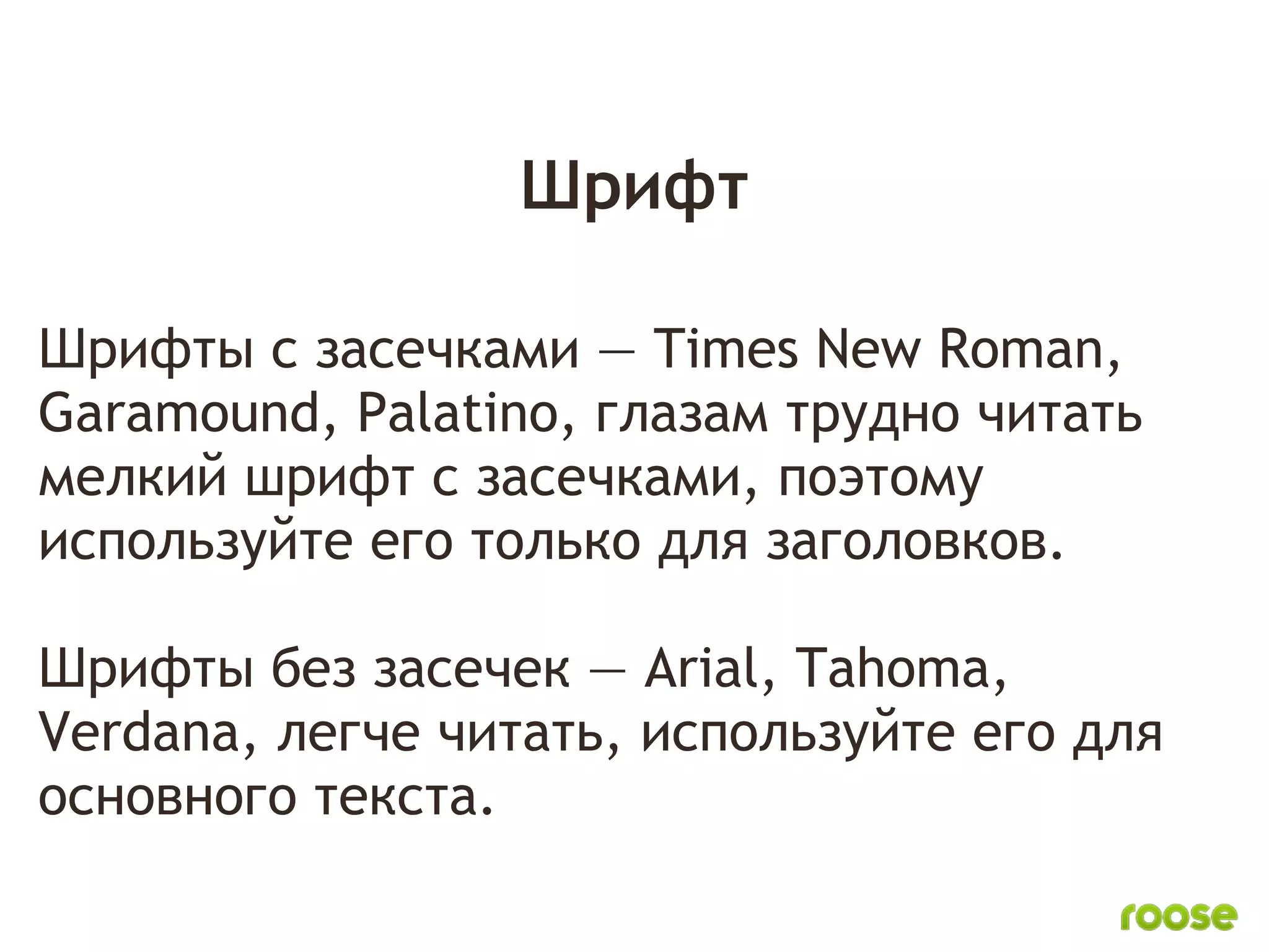 Шрифт

Шрифты с засечками — Times New Roman,
Garamound, Palatino, глазам трудно читать
мелкий шрифт с засечками, поэтому
используйте его только для заголовков.
 
Шрифты без засечек — Arial, Tahoma,
Verdana, легче читать, используйте его для
основного текста.
 