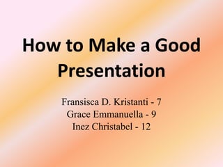 How to Make a Good 
Presentation 
Fransisca D. Kristanti - 7 
Grace Emmanuella - 9 
Inez Christabel - 12 
 
