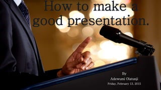 How to make a
good presentation.
By
Adewumi Olatunji
Friday, February 13, 2015
 