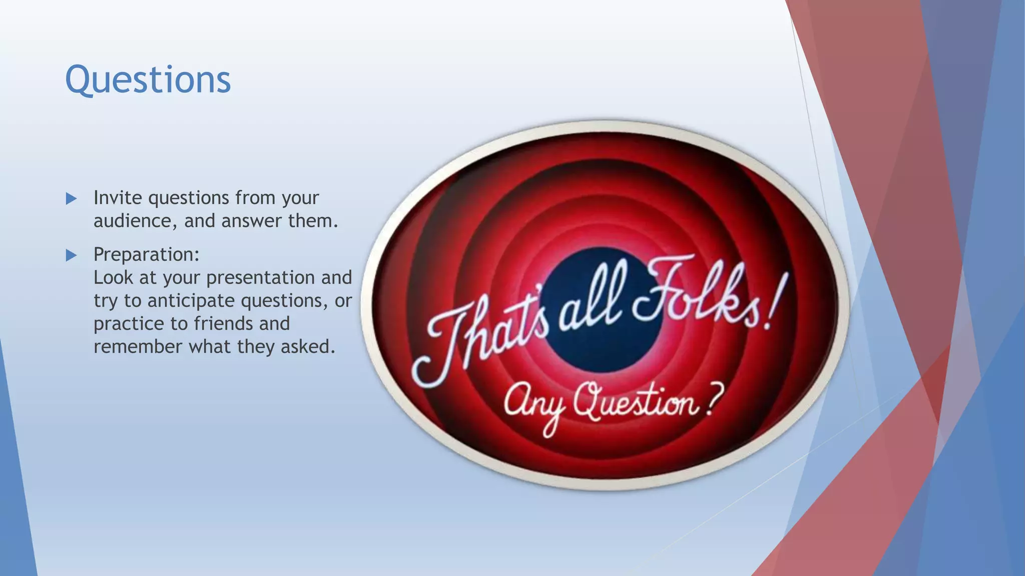 Questions
 Invite questions from your
audience, and answer them.
 Preparation:
Look at your presentation and
try to anticipate questions, or
practice to friends and
remember what they asked.
 