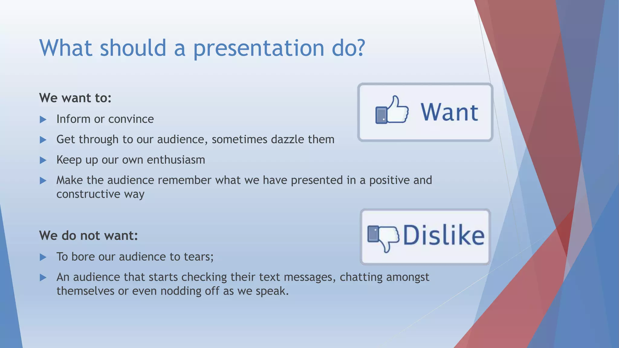 What should a presentation do?
We want to:
 Inform or convince
 Get through to our audience, sometimes dazzle them
 Keep up our own enthusiasm
 Make the audience remember what we have presented in a positive and
constructive way
We do not want:
 To bore our audience to tears;
 An audience that starts checking their text messages, chatting amongst
themselves or even nodding off as we speak.
 