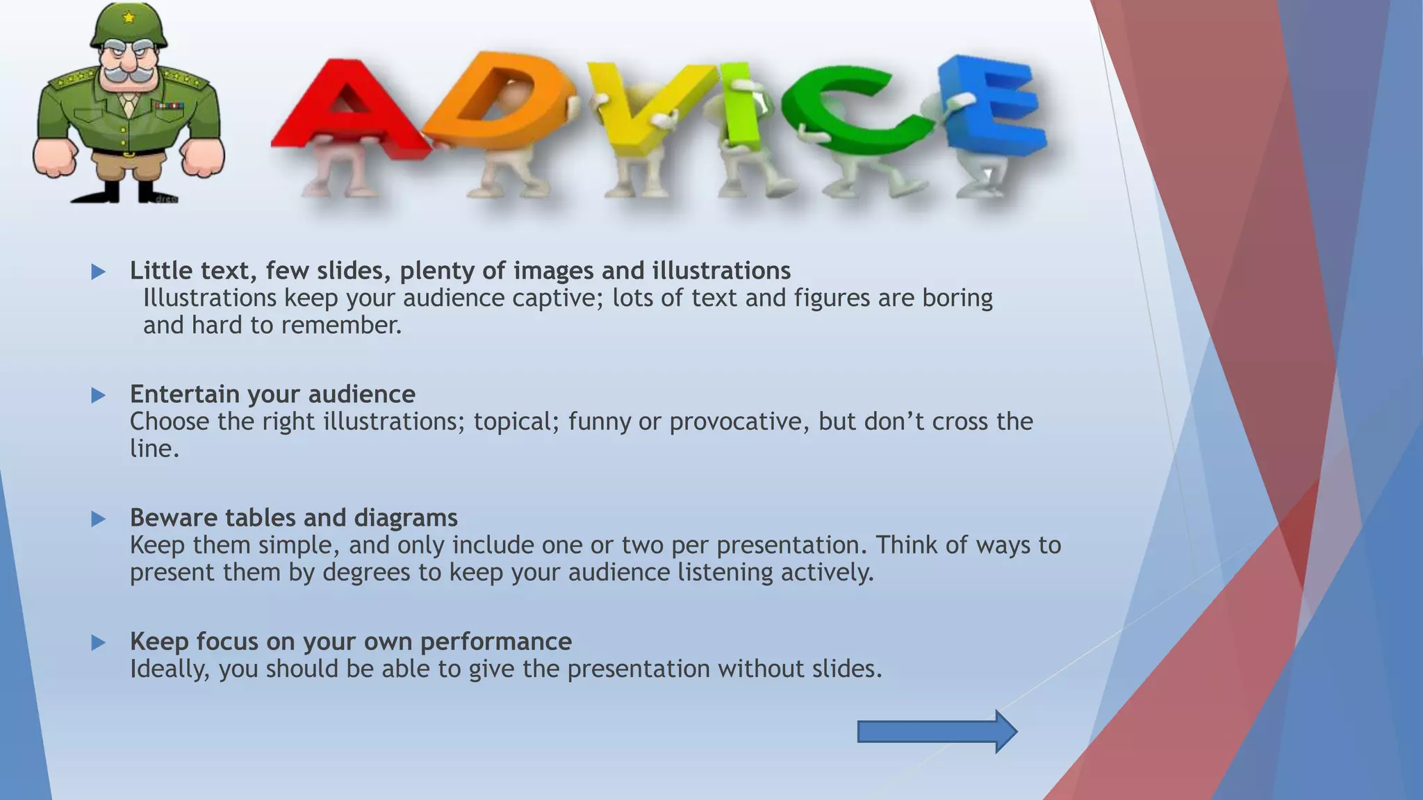  Little text, few slides, plenty of images and illustrations
Illustrations keep your audience captive; lots of text and figures are boring
and hard to remember.
 Entertain your audience
Choose the right illustrations; topical; funny or provocative, but don’t cross the
line.
 Beware tables and diagrams
Keep them simple, and only include one or two per presentation. Think of ways to
present them by degrees to keep your audience listening actively.
 Keep focus on your own performance
Ideally, you should be able to give the presentation without slides.
 