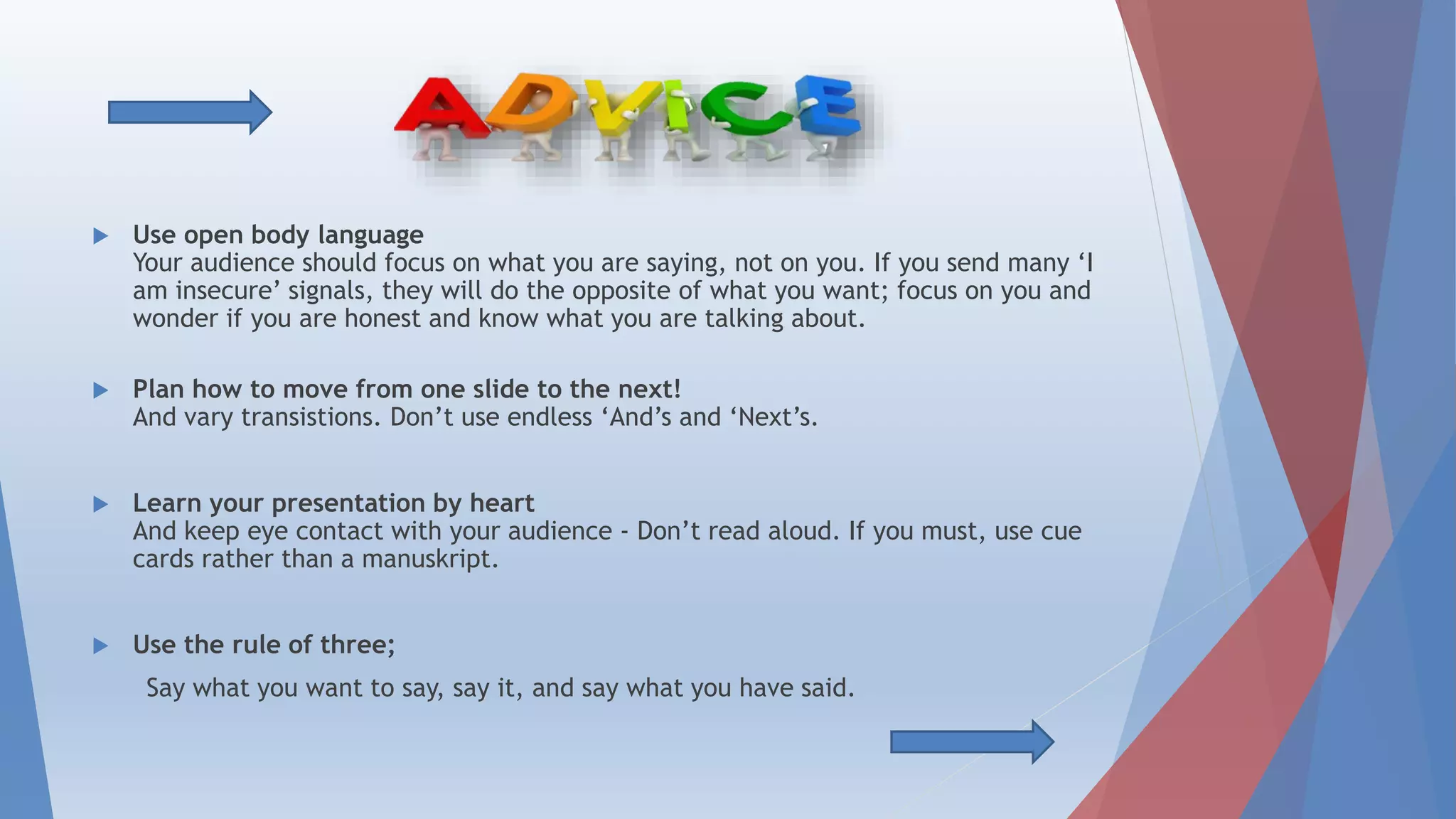  Use open body language
Your audience should focus on what you are saying, not on you. If you send many ‘I
am insecure’ signals, they will do the opposite of what you want; focus on you and
wonder if you are honest and know what you are talking about
 Plan how to move from one slide to the next!
And vary transistions. Don’t use endless ‘And’s and ‘Next’s
 Learn your presentation by heart
And keep eye contact with your audience - Don’t read aloud
 Use the rule of three;
Say what you want to say, say it, and say what you have said.
more
 