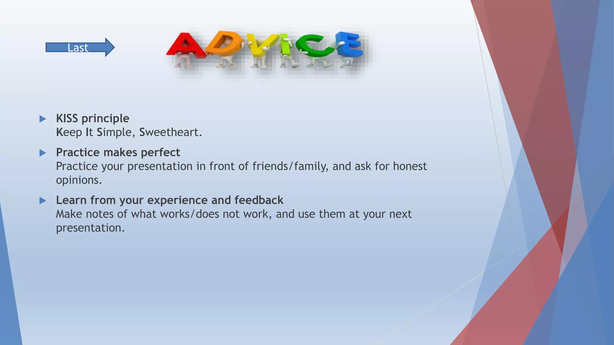  KISS principle
Keep It Simple, Sweetheart
 Practice makes perfect
Practice your presentation in front of friends/family, and ask for honest
opinions.
 Learn from your experience and feedback
Make notes of what works/does not work, and use them at your next
presentation.
Last
 