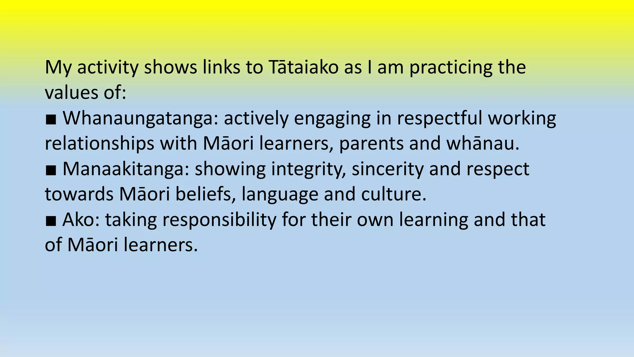 My activity shows links to Tātaiako as I am practicing the 
values of: 
■ Whanaungatanga: actively engaging in respectful working 
relationships with Māori learners, parents and whānau. 
■ Manaakitanga: showing integrity, sincerity and respect 
towards Māori beliefs, language and culture. 
■ Ako: taking responsibility for their own learning and that 
of Māori learners. 
 